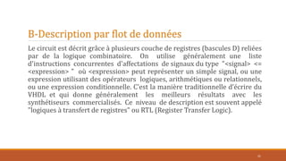 B-Description par flot de données
Le circuit est décrit grâce à plusieurs couche de registres (bascules D) reliées
par de la logique combinatoire. On utilise généralement une liste
d'instructions concurrentes d'affectations de signaux du type "<signal> <=
<expression> " où <expression> peut représenter un simple signal, ou une
expression utilisant des opérateurs logiques, arithmétiques ou relationnels,
ou une expression conditionnelle. C’est la manière traditionnelle d’écrire du
VHDL et qui donne généralement les meilleurs résultats avec les
synthétiseurs commercialisés. Ce niveau de description est souvent appelé
"logiques à transfert de registres" ou RTL (Register Transfer Logic).
31
 
