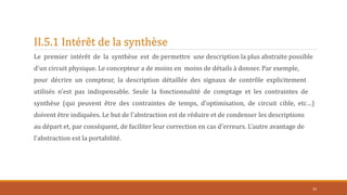 II.5.1 Intérêt de la synthèse
Le premier intérêt de la synthèse est de permettre une description la plus abstraite possible
d'un circuit physique. Le concepteur a de moins en moins de détails à donner. Par exemple,
pour décrire un compteur, la description détaillée des signaux de contrôle explicitement
utilisés n'est pas indispensable. Seule la fonctionnalité de comptage et les contraintes de
synthèse (qui peuvent être des contraintes de temps, d’optimisation, de circuit cible, etc…)
doivent être indiquées. Le but de l'abstraction est de réduire et de condenser les descriptions
au départ et, par conséquent, de faciliter leur correction en cas d'erreurs. L'autre avantage de
l'abstraction est la portabilité.
34
 