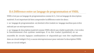 II.6.Différence entre un langage de programmation et VHDL
VHDL n’est pas un langage de programmation comme le C, c’est un langage de description
matériel. Il est important de bien comprendre la différence entre les deux :
• un langage de programmation est destiné à être traduit en langage machine puis à être
exécuté par un microprocesseur.
• un langage de description matériel comme VHDL décrit une réalité matérielle, c’est-à-dire
le fonctionnement d’un système numérique. Il va être traduit (synthétisé) en un
ensemble de circuits logiques combinatoires et séquentiels qui vont être implémentés
dans un circuit intégré. Il n’y a aucun microprocesseur pour exécuter la description VHDL
dans un circuit intégré.
35
 