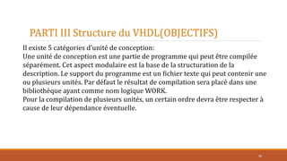 PARTI III Structure du VHDL(OBJECTIFS)
36
Il existe 5 catégories d’unité de conception:
Une unité de conception est une partie de programme qui peut être compilée
séparément. Cet aspect modulaire est la base de la structuration de la
description. Le support du programme est un fichier texte qui peut contenir une
ou plusieurs unités. Par défaut le résultat de compilation sera placé dans une
bibliothèque ayant comme nom logique WORK.
Pour la compilation de plusieurs unités, un certain ordre devra être respecter à
cause de leur dépendance éventuelle.
 