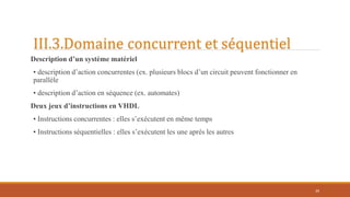 III.3.Domaine concurrent et séquentiel
Description d’un système matériel
• description d’action concurrentes (ex. plusieurs blocs d’un circuit peuvent fonctionner en
parallèle
• description d’action en séquence (ex. automates)
Deux jeux d’instructions en VHDL
• Instructions concurrentes : elles s’exécutent en même temps
• Instructions séquentielles : elles s’exécutent les une après les autres
39
 