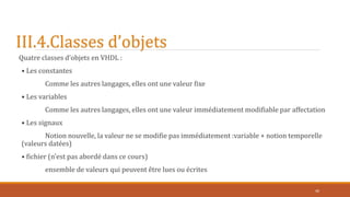 III.4.Classes d’objets
Quatre classes d’objets en VHDL :
• Les constantes
Comme les autres langages, elles ont une valeur fixe
• Les variables
Comme les autres langages, elles ont une valeur immédiatement modifiable par affectation
• Les signaux
Notion nouvelle, la valeur ne se modifie pas immédiatement :variable + notion temporelle
(valeurs datées)
• fichier (n’est pas abordé dans ce cours)
ensemble de valeurs qui peuvent être lues ou écrites
40
 
