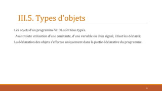 III.5. Types d’objets
Les objets d’un programme VHDL sont tous typés.
Avant toute utilisation d’une constante, d’une variable ou d’un signal, il faut les déclarer.
La déclaration des objets s’effectue uniquement dans la partie déclarative du programme.
41
 