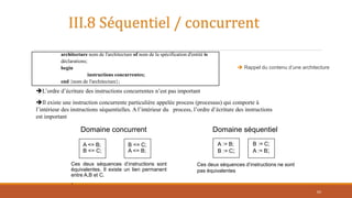 Ces deux séquences d’instructions sont
équivalentes. Il existe un lien permanent
entre A,B et C.
.
A := B;
B := C;
B := C;
A := B;
Ces deux séquences d’instructions ne sont
pas équivalentes
A <= B;
B <= C;
B <= C;
A <= B;
Domaine concurrent Domaine séquentiel
Il existe une instruction concurrente particulière appelée process (processus) qui comporte à
l’intérieur des instructions séquentielles. A l’intérieur du process, l’ordre d’écriture des instructions
est important
L’ordre d’écriture des instructions concurrentes n’est pas important
architecture nom de l'architecture of nom de la spécification d'entité is
déclarations;
begin
instructions concurrentes;
end {nom de l'architecture};
III.8 Séquentiel / concurrent
 Rappel du contenu d’une architecture
62
 