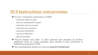 III.9.Instructions concurrentes
 Il existe 7 instructions concurrentes en VHDL:
- affectation simple de signal
- affection conditionnelle de signal
- affectation sélective de signal
- instanciation de composant
- instruction GENERATE
- instruction PROCESS
- appel de procédure
 Peuvent disposer d'un label. Ce label optionnel peut permettre de localiser
rapidement toutes les actions parallèles d'une structure et donc d'améliorer la
lisibilité d'un programme VHDL.
 Sont essentiellement utilisées au niveau du corps de l’architecture
63
 