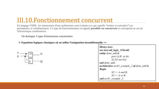 III.10.Fonctionnement concurrent
En langage VHDL, les instructions d'une architecture sont évaluées (ce qui signifie "testées et exécutées") en
permanence et simultanément. Ce type de fonctionnement est appelé parallèle ou concurrent et correspond au cas de
l'électronique combinatoire.
64
On distingue 3 types d'instructions concurrentes:
1- Equations logiques classiques où on utilise l'assignation inconditionnelle <=
library ieee;
use ieee.std_logic_1164.all;
entity demi_add is
port (A,B: in bit;
S1,S2:out bit);
end demi_add;
architecture arch1_exemple_2 of demi_add is
Begin
S2<= A and B;
S1<= A or B;
end arch1_exemple_2;
 