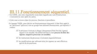 • En VHDL, une zone séquentielle existe dans laquelle une suite d'instructions
s’exécutent les unes après les autres.
• Cette zone se trouve dans les process, fonctions et procédures.
En langage VHDL, pour décrire un fonctionnement séquentiel, il faut faire appel à
un "processus" (process), soit un groupe bien délimité d'instructions, qui répond à 3
critères.
⌦ le processus s'exécute à chaque changement d'état d'un des signaux
auquel il est sensible. On définit derrière le mot process (la liste des
signaux auquel le processus est sensible)
⌦ les instructions du processus s'exécutent séquentiellement.
⌦ les modifications que subissent alors les signaux ne sont effectives
qu'à la fin du processus.
69
III.11.Fonctionnement séquentiel.
 