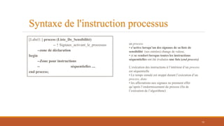 Syntaxe de l'instruction processus
[Label1:] process (Liste_De_Sensibilité)
-- ↑ Signaux_activant_le_processus
--zone de déclaration
begin
--Zone pour instructions
-- séquentielles ....
end process;
un process
• s’active lorsqu’un des signaux de sa liste de
sensibilité (ses entrées) change de valeur,
• et se rendort lorsque toutes les instructions
séquentielles ont été évaluées une fois (end process)
L’exécution des instructions à l’intérieur d’un process
est séquentielle
• Le temps simulé est stoppé durant l’exécution d’un
process, donc
• les affectations aux signaux ne prennent effet
qu’après l’endormissement du process (fin de
l’exécution de l’algorithme)
72
 