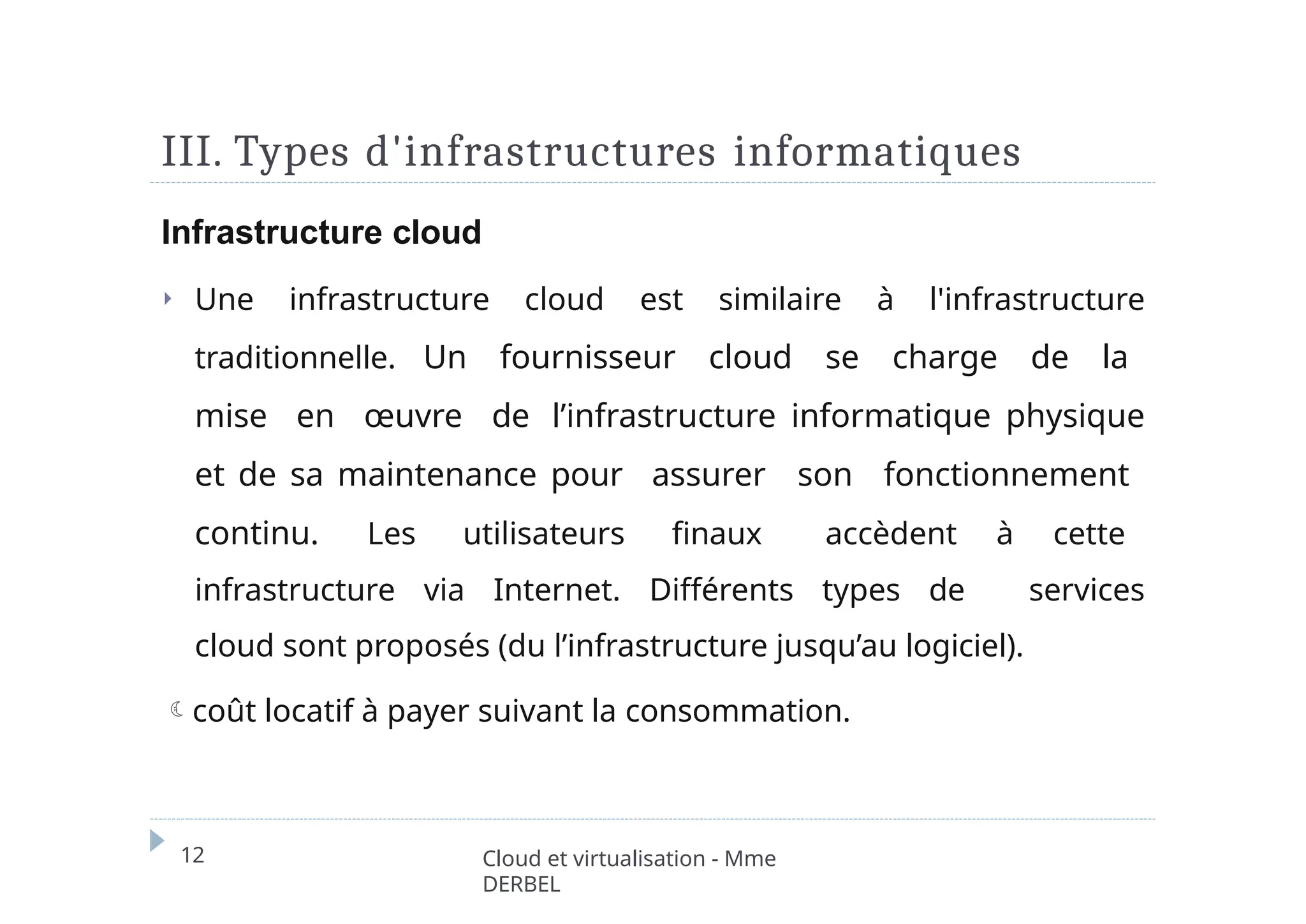 III. Types d'infrastructures informatiques
12 Cloud et virtualisation - Mme
DERBEL
Infrastructure cloud
⏵ Une infrastructure cloud est similaire à l'infrastructure
traditionnelle. Un fournisseur cloud se charge de la
mise en œuvre de l’infrastructure informatique physique
et de sa maintenance pour assurer son fonctionnement
continu. Les utilisateurs finaux accèdent à cette
infrastructure via Internet. Différents types de services
cloud sont proposés (du l’infrastructure jusqu’au logiciel).
coût locatif à payer suivant la consommation.
 