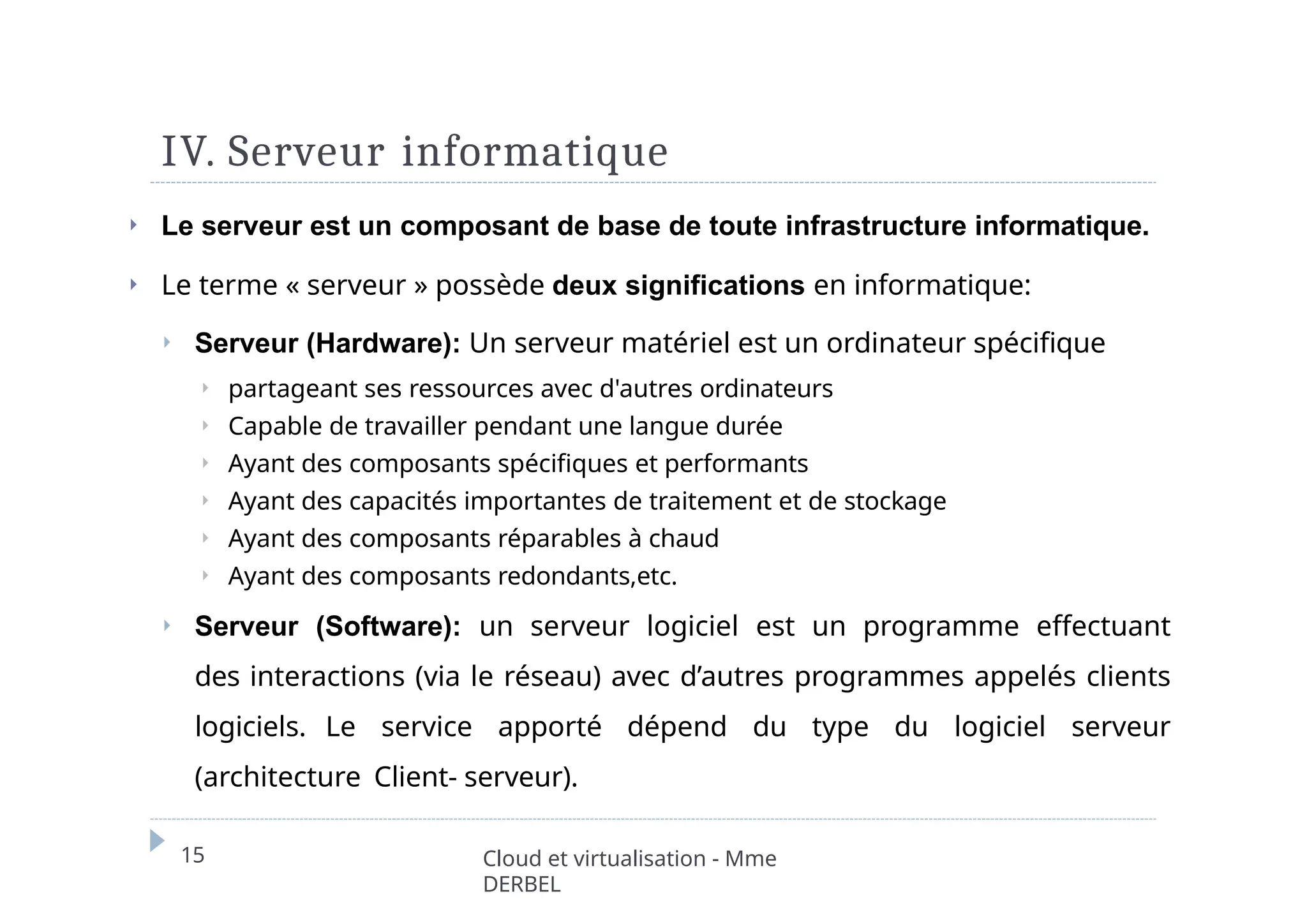 IV. Serveur informatique
15 Cloud et virtualisation - Mme
DERBEL
⏵ Le serveur est un composant de base de toute infrastructure informatique.
⏵ Le terme « serveur » possède deux significations en informatique:
⏵ Serveur (Hardware): Un serveur matériel est un ordinateur spécifique
⏵ partageant ses ressources avec d'autres ordinateurs
⏵ Capable de travailler pendant une langue durée
⏵ Ayant des composants spécifiques et performants
⏵ Ayant des capacités importantes de traitement et de stockage
⏵ Ayant des composants réparables à chaud
⏵ Ayant des composants redondants,etc.
⏵ Serveur (Software): un serveur logiciel est un programme effectuant
des interactions (via le réseau) avec d’autres programmes appelés clients
logiciels. Le service apporté dépend du type du logiciel serveur
(architecture Client- serveur).
 
