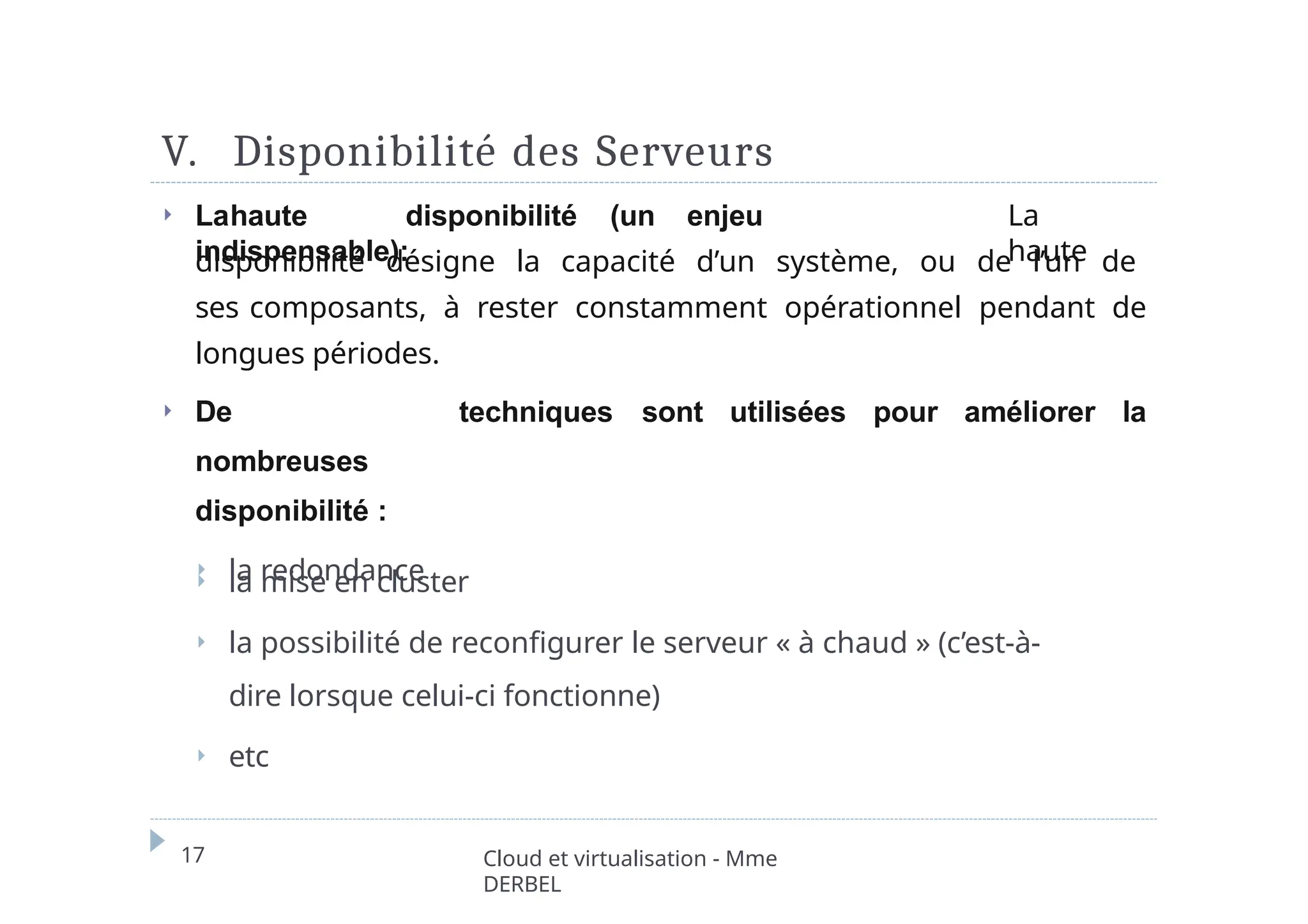 V. Disponibilité des Serveurs
17 Cloud et virtualisation - Mme
DERBEL
⏵ Lahaute disponibilité (un enjeu
indispensable):
La
haute
disponibilité désigne la capacité d’un système, ou de l’un de
ses composants, à rester constamment opérationnel pendant de
longues périodes.
⏵ De
nombreuses
disponibilité :
⏵ la redondance
techniques sont utilisées pour améliorer la
⏵ la mise en cluster
⏵ la possibilité de reconfigurer le serveur « à chaud » (c’est-à-
dire lorsque celui-ci fonctionne)
⏵ etc
 