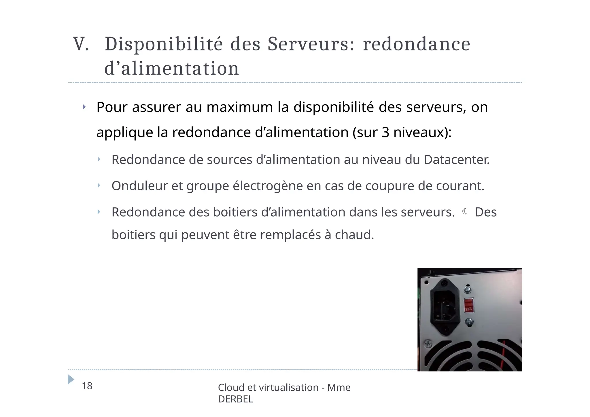 V. Disponibilité des Serveurs: redondance
d’alimentation
⏵ Pour assurer au maximum la disponibilité des serveurs, on
applique la redondance d’alimentation (sur 3 niveaux):
⏵ Redondance de sources d’alimentation au niveau du Datacenter.
⏵ Onduleur et groupe électrogène en cas de coupure de courant.
⏵ Redondance des boitiers d’alimentation dans les serveurs.  Des
boitiers qui peuvent être remplacés à chaud.
18 Cloud et virtualisation - Mme
DERBEL
 