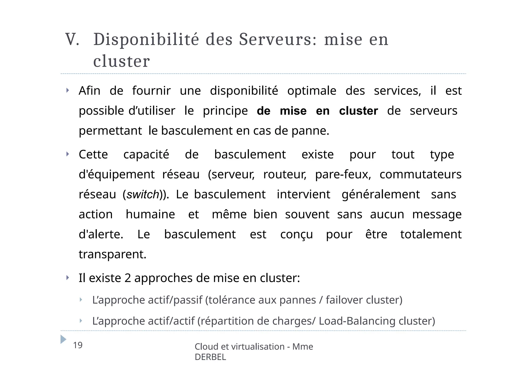 V. Disponibilité des Serveurs: mise en
cluster
19 Cloud et virtualisation - Mme
DERBEL
⏵ Afin de fournir une disponibilité optimale des services, il est
possible d’utiliser le principe de mise en cluster de serveurs
permettant le basculement en cas de panne.
⏵ Cette capacité de basculement existe pour tout type
d'équipement réseau (serveur, routeur, pare-feux, commutateurs
réseau (switch)). Le basculement intervient généralement sans
action humaine et même bien souvent sans aucun message
d'alerte. Le basculement est conçu pour être totalement
transparent.
⏵ Il existe 2 approches de mise en cluster:
⏵ L’approche actif/passif (tolérance aux pannes / failover cluster)
⏵ L’approche actif/actif (répartition de charges/ Load-Balancing cluster)
 