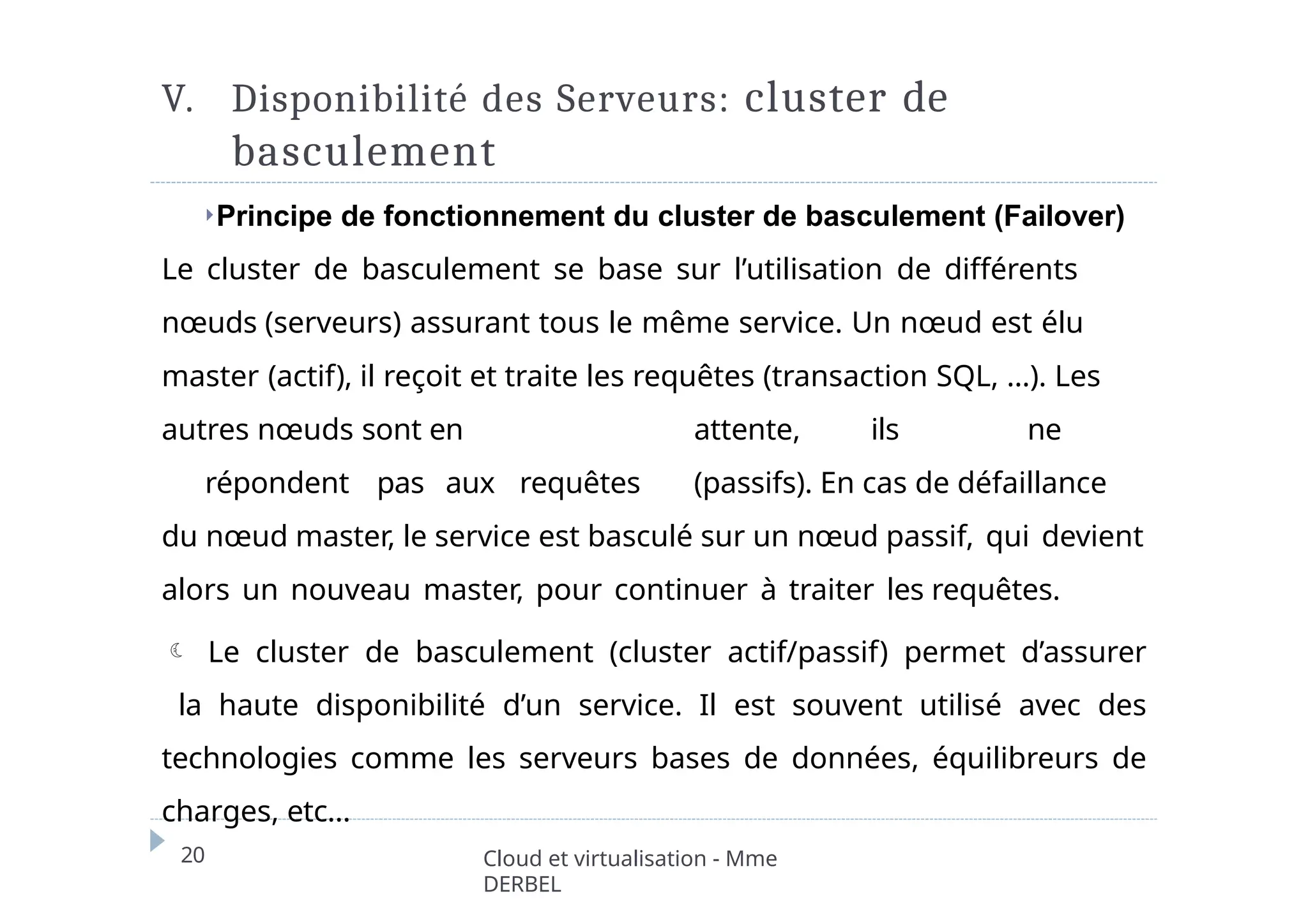 V. Disponibilité des Serveurs: cluster de
basculement
20 Cloud et virtualisation - Mme
DERBEL
⏵Principe de fonctionnement du cluster de basculement (Failover)
Le cluster de basculement se base sur l’utilisation de différents
nœuds (serveurs) assurant tous le même service. Un nœud est élu
master (actif), il reçoit et traite les requêtes (transaction SQL, …). Les
autres nœuds sont en attente, ils ne
répondent pas aux requêtes (passifs). En cas de défaillance
du nœud master, le service est basculé sur un nœud passif, qui devient
alors un nouveau master, pour continuer à traiter les requêtes.
 Le cluster de basculement (cluster actif/passif) permet d’assurer
la haute disponibilité d’un service. Il est souvent utilisé avec des
technologies comme les serveurs bases de données, équilibreurs de
charges, etc…
 