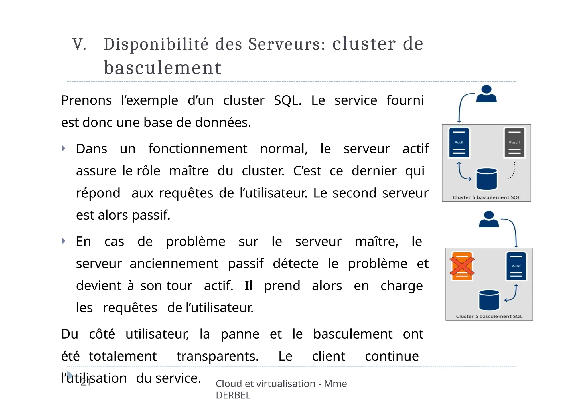 V. Disponibilité des Serveurs: cluster de
basculement
Prenons l’exemple d’un cluster SQL. Le service fourni
est donc une base de données.
⏵ Dans un fonctionnement normal, le serveur actif
assure le rôle maître du cluster. C’est ce dernier qui
répond aux requêtes de l’utilisateur. Le second serveur
est alors passif.
⏵ En cas de problème sur le serveur maître, le
serveur anciennement passif détecte le problème et
devient à son tour actif. Il prend alors en charge
les requêtes de l’utilisateur.
Du côté utilisateur, la panne et le basculement ont
été totalement transparents. Le client continue
l’utilisation du service.
21 Cloud et virtualisation - Mme
DERBEL
 