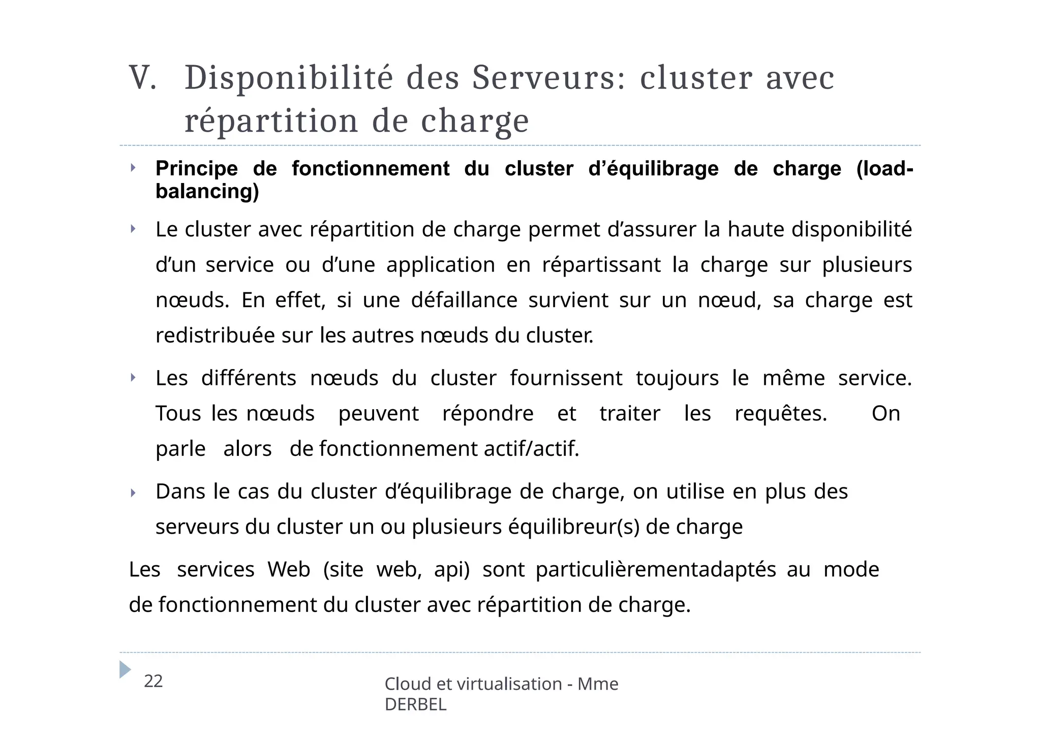 V. Disponibilité des Serveurs: cluster avec
répartition de charge
22 Cloud et virtualisation - Mme
DERBEL
⏵ Principe de fonctionnement du cluster d’équilibrage de charge (load-
balancing)
⏵ Le cluster avec répartition de charge permet d’assurer la haute disponibilité
d’un service ou d’une application en répartissant la charge sur plusieurs
nœuds. En effet, si une défaillance survient sur un nœud, sa charge est
redistribuée sur les autres nœuds du cluster.
⏵ Les différents nœuds du cluster fournissent toujours le même service.
Tous les nœuds peuvent répondre et traiter les requêtes. On
parle alors de fonctionnement actif/actif.
⏵ Dans le cas du cluster d’équilibrage de charge, on utilise en plus des
serveurs du cluster un ou plusieurs équilibreur(s) de charge
Les services Web (site web, api) sont particulièrementadaptés au mode
de fonctionnement du cluster avec répartition de charge.
 