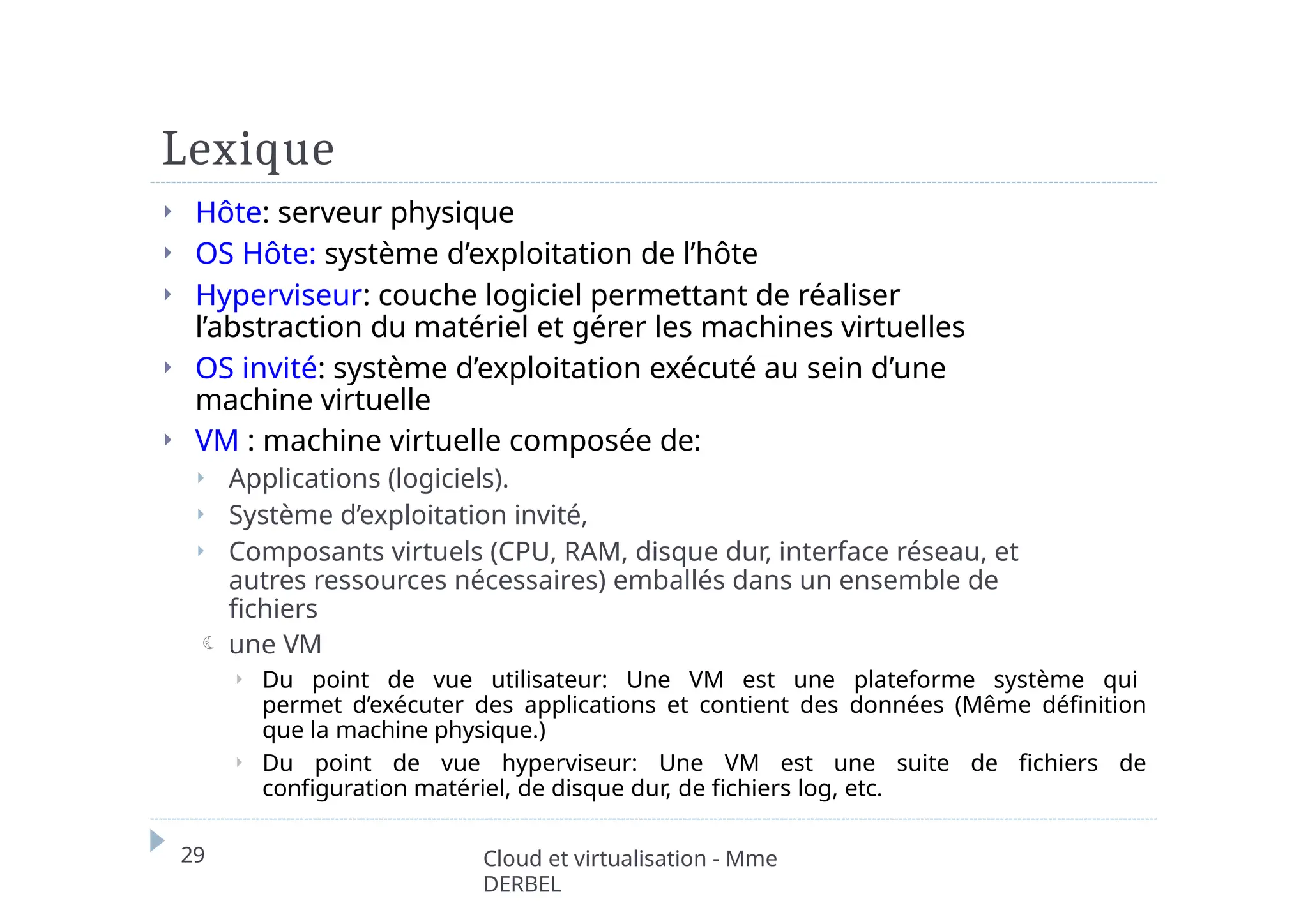 Lexique
29 Cloud et virtualisation - Mme
DERBEL
⏵ Hôte: serveur physique
⏵ OS Hôte: système d’exploitation de l’hôte
⏵ Hyperviseur: couche logiciel permettant de réaliser
l’abstraction du matériel et gérer les machines virtuelles
⏵ OS invité: système d’exploitation exécuté au sein d’une
machine virtuelle
⏵ VM : machine virtuelle composée de:
⏵ Applications (logiciels).
⏵ Système d’exploitation invité,
⏵ Composants virtuels (CPU, RAM, disque dur, interface réseau, et
autres ressources nécessaires) emballés dans un ensemble de
fichiers
 une VM
⏵ Du point de vue utilisateur: Une VM est une plateforme système qui
permet d’exécuter des applications et contient des données (Même définition
que la machine physique.)
⏵ Du point de vue hyperviseur: Une VM est une suite de fichiers de
configuration matériel, de disque dur, de fichiers log, etc.
 