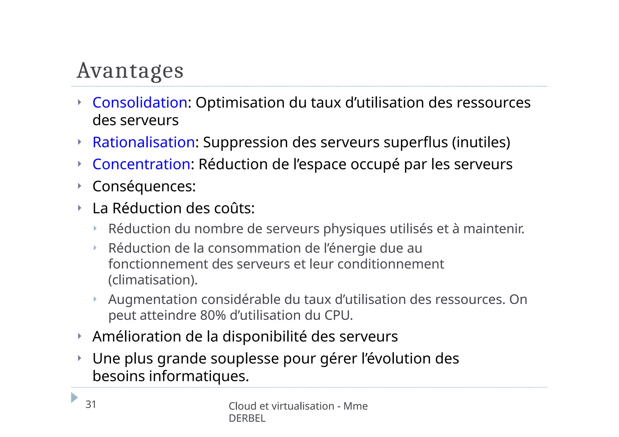 Avantages
31 Cloud et virtualisation - Mme
DERBEL
⏵ Consolidation: Optimisation du taux d’utilisation des ressources
des serveurs
⏵ Rationalisation: Suppression des serveurs superflus (inutiles)
⏵ Concentration: Réduction de l’espace occupé par les serveurs
⏵ Conséquences:
⏵ La Réduction des coûts:
⏵ Réduction du nombre de serveurs physiques utilisés et à maintenir.
⏵ Réduction de la consommation de l’énergie due au
fonctionnement des serveurs et leur conditionnement
(climatisation).
⏵ Augmentation considérable du taux d’utilisation des ressources. On
peut atteindre 80% d’utilisation du CPU.
⏵ Amélioration de la disponibilité des serveurs
⏵ Une plus grande souplesse pour gérer l’évolution des
besoins informatiques.
 