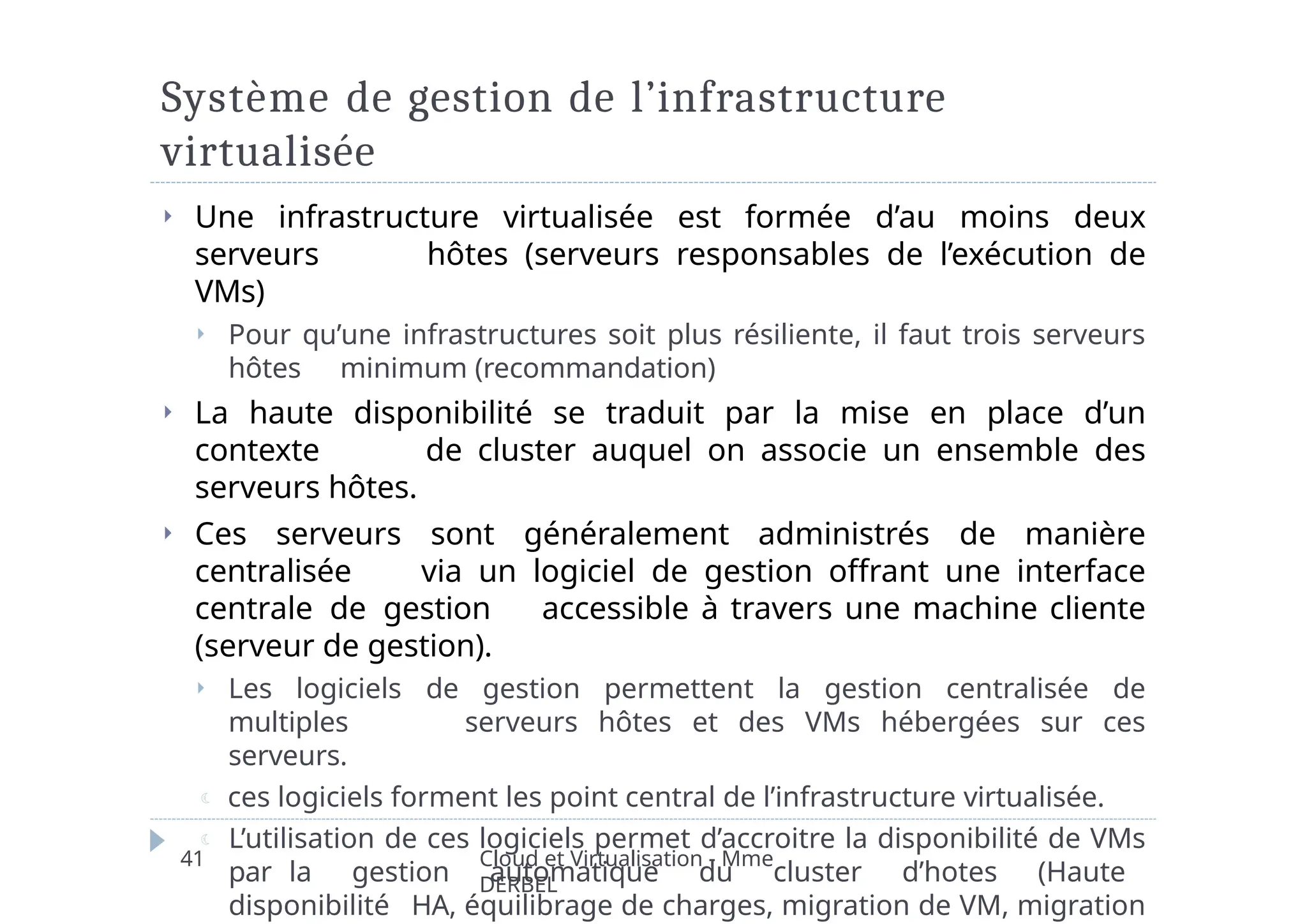 Système de gestion de l’infrastructure
virtualisée
Cloud et Virtualisation - Mme
DERBEL
41
⏵ Une infrastructure virtualisée est formée d’au moins deux
serveurs hôtes (serveurs responsables de l’exécution de
VMs)
⏵ Pour qu’une infrastructures soit plus résiliente, il faut trois serveurs
hôtes minimum (recommandation)
⏵ La haute disponibilité se traduit par la mise en place d’un
contexte de cluster auquel on associe un ensemble des
serveurs hôtes.
⏵ Ces serveurs sont généralement administrés de manière
centralisée via un logiciel de gestion offrant une interface
centrale de gestion accessible à travers une machine cliente
(serveur de gestion).
⏵ Les logiciels de gestion permettent la gestion centralisée de
multiples serveurs hôtes et des VMs hébergées sur ces
serveurs.
 ces logiciels forment les point central de l’infrastructure virtualisée.
 L’utilisation de ces logiciels permet d’accroitre la disponibilité de VMs
par la gestion automatique du cluster d’hotes (Haute
disponibilité HA, équilibrage de charges, migration de VM, migration
 