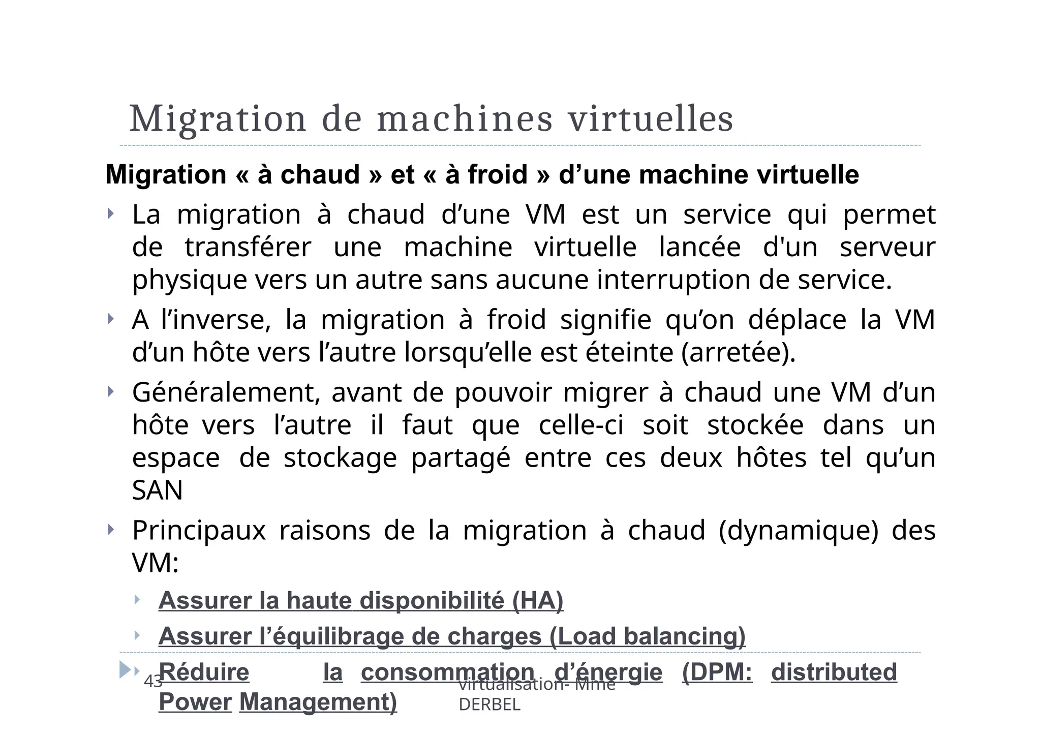 Migration de machines virtuelles
43 virtualisation- Mme
DERBEL
Migration « à chaud » et « à froid » d’une machine virtuelle
⏵ La migration à chaud d’une VM est un service qui permet
de transférer une machine virtuelle lancée d'un serveur
physique vers un autre sans aucune interruption de service.
⏵ A l’inverse, la migration à froid signifie qu’on déplace la VM
d’un hôte vers l’autre lorsqu’elle est éteinte (arretée).
⏵ Généralement, avant de pouvoir migrer à chaud une VM d’un
hôte vers l’autre il faut que celle-ci soit stockée dans un
espace de stockage partagé entre ces deux hôtes tel qu’un
SAN
⏵ Principaux raisons de la migration à chaud (dynamique) des
VM:
⏵ Assurer la haute disponibilité (HA)
⏵ Assurer l’équilibrage de charges (Load balancing)
⏵ Réduire la consommation d’énergie (DPM: distributed
Power Management)
 