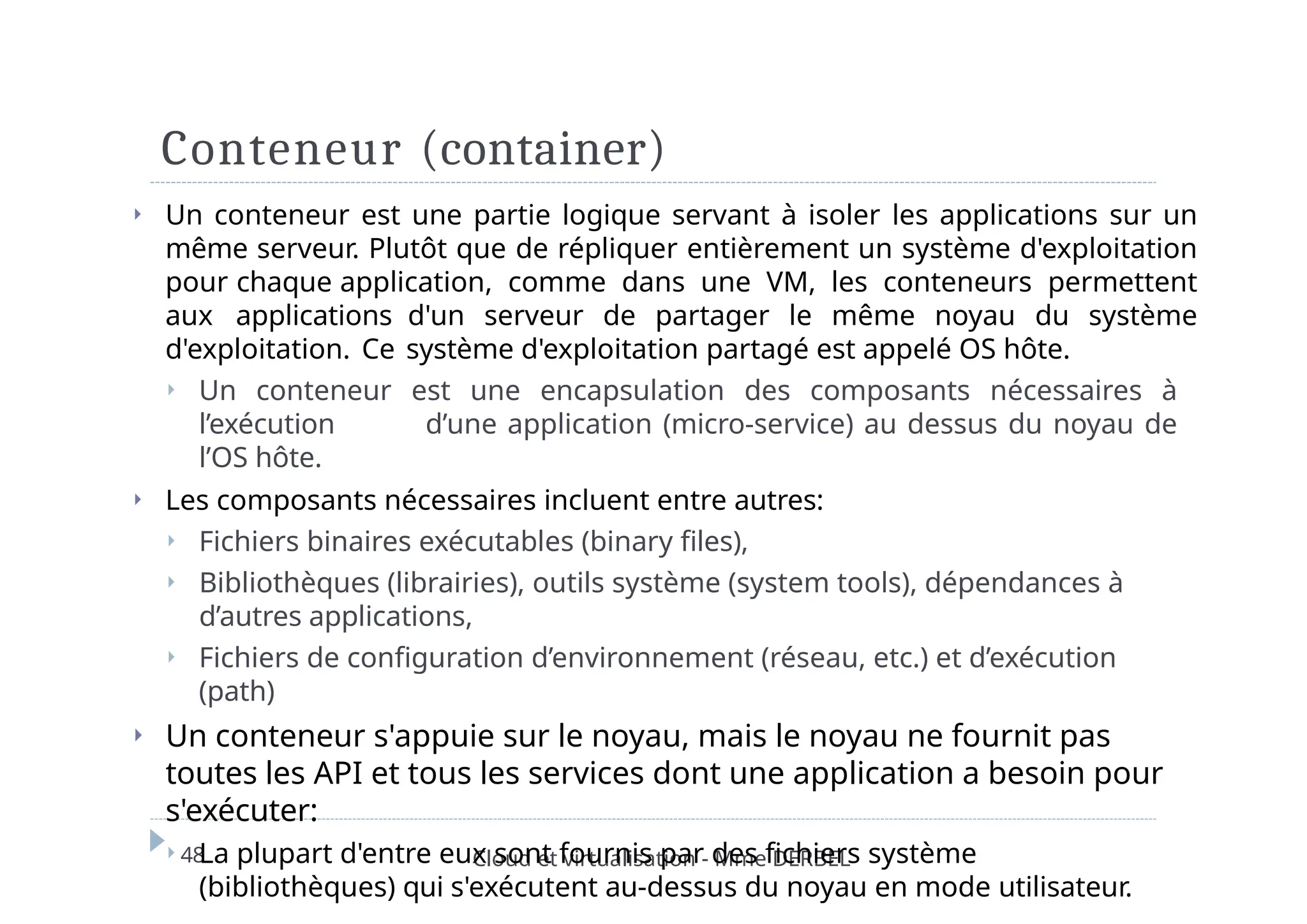 Conteneur (container)
48 Cloud et virtualisation - Mme DERBEL
⏵ Un conteneur est une partie logique servant à isoler les applications sur un
même serveur. Plutôt que de répliquer entièrement un système d'exploitation
pour chaque application, comme dans une VM, les conteneurs permettent
aux applications d'un serveur de partager le même noyau du système
d'exploitation. Ce système d'exploitation partagé est appelé OS hôte.
⏵ Un conteneur est une encapsulation des composants nécessaires à
l’exécution d’une application (micro-service) au dessus du noyau de
l’OS hôte.
⏵ Les composants nécessaires incluent entre autres:
⏵ Fichiers binaires exécutables (binary files),
⏵ Bibliothèques (librairies), outils système (system tools), dépendances à
d’autres applications,
⏵ Fichiers de configuration d’environnement (réseau, etc.) et d’exécution
(path)
⏵ Un conteneur s'appuie sur le noyau, mais le noyau ne fournit pas
toutes les API et tous les services dont une application a besoin pour
s'exécuter:
⏵ La plupart d'entre eux sont fournis par des fichiers système
(bibliothèques) qui s'exécutent au-dessus du noyau en mode utilisateur.
 