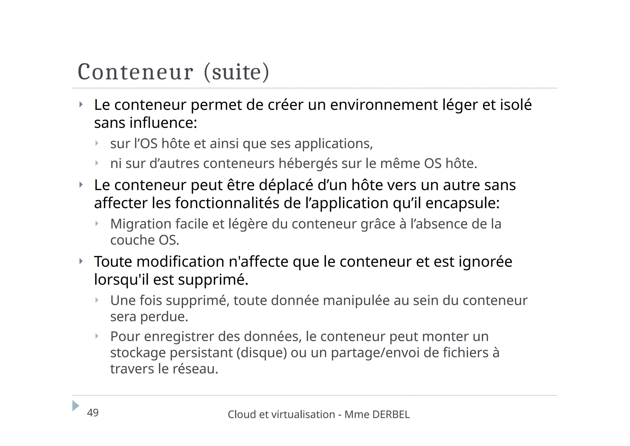 Conteneur (suite)
49 Cloud et virtualisation - Mme DERBEL
⏵ Le conteneur permet de créer un environnement léger et isolé
sans influence:
⏵ sur l’OS hôte et ainsi que ses applications,
⏵ ni sur d’autres conteneurs hébergés sur le même OS hôte.
⏵ Le conteneur peut être déplacé d’un hôte vers un autre sans
affecter les fonctionnalités de l’application qu’il encapsule:
⏵ Migration facile et légère du conteneur grâce à l’absence de la
couche OS.
⏵ Toute modification n'affecte que le conteneur et est ignorée
lorsqu'il est supprimé.
⏵ Une fois supprimé, toute donnée manipulée au sein du conteneur
sera perdue.
⏵ Pour enregistrer des données, le conteneur peut monter un
stockage persistant (disque) ou un partage/envoi de fichiers à
travers le réseau.
 