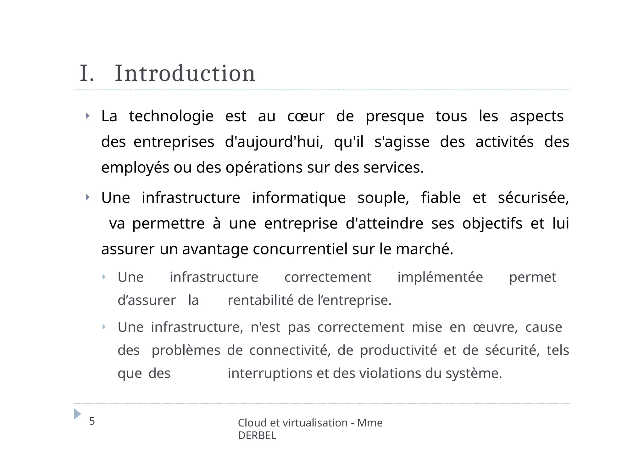 I. Introduction
5 Cloud et virtualisation - Mme
DERBEL
⏵ La technologie est au cœur de presque tous les aspects
des entreprises d'aujourd'hui, qu'il s'agisse des activités des
employés ou des opérations sur des services.
⏵ Une infrastructure informatique souple, fiable et sécurisée,
va permettre à une entreprise d'atteindre ses objectifs et lui
assurer un avantage concurrentiel sur le marché.
⏵ Une infrastructure correctement implémentée permet
d’assurer la rentabilité de l’entreprise.
⏵ Une infrastructure, n'est pas correctement mise en œuvre, cause
des problèmes de connectivité, de productivité et de sécurité, tels
que des interruptions et des violations du système.
 