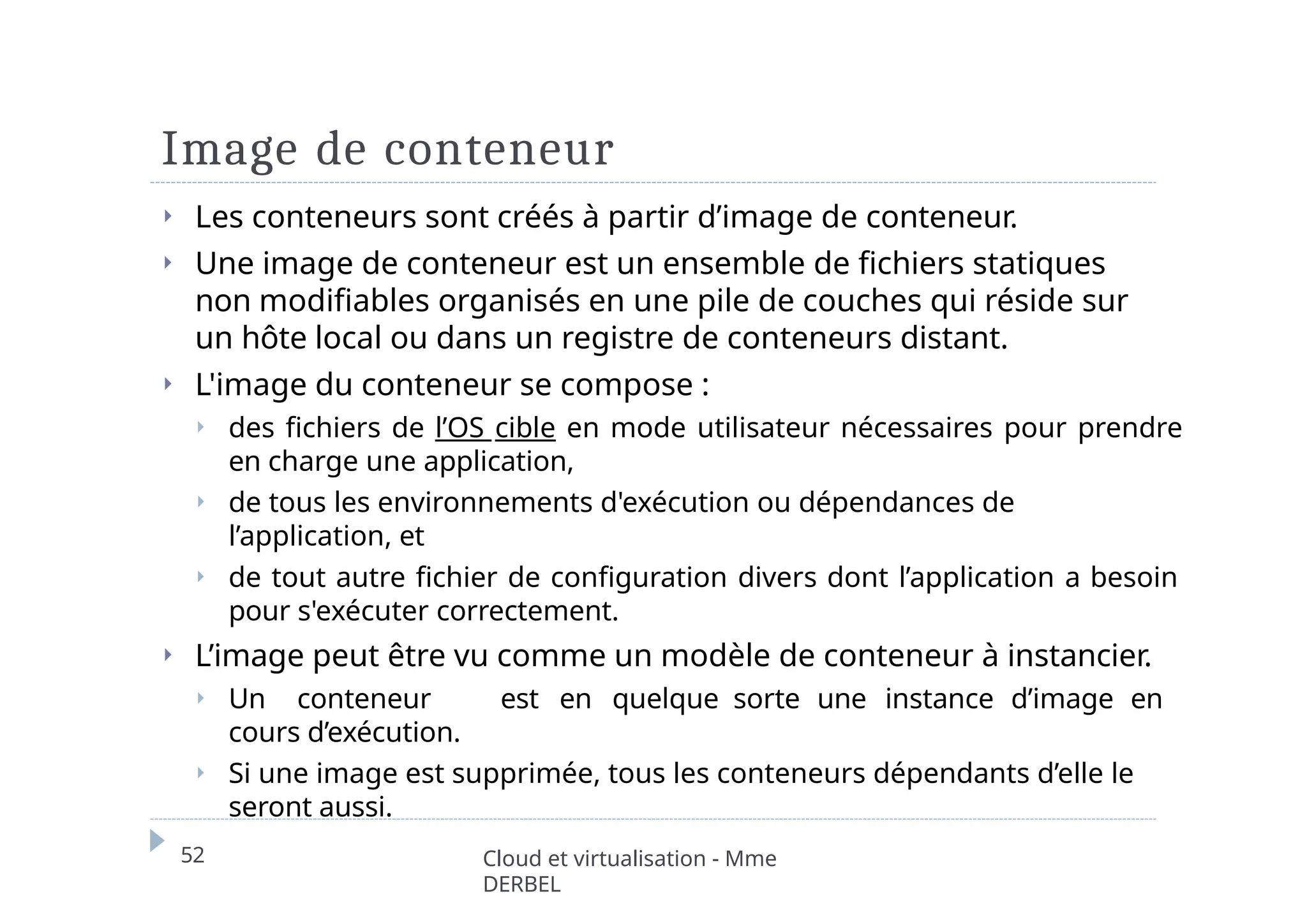 Image de conteneur
52 Cloud et virtualisation - Mme
DERBEL
⏵ Les conteneurs sont créés à partir d’image de conteneur.
⏵ Une image de conteneur est un ensemble de fichiers statiques
non modifiables organisés en une pile de couches qui réside sur
un hôte local ou dans un registre de conteneurs distant.
⏵ L'image du conteneur se compose :
⏵ des fichiers de l’OS cible en mode utilisateur nécessaires pour prendre
en charge une application,
⏵ de tous les environnements d'exécution ou dépendances de
l’application, et
⏵ de tout autre fichier de configuration divers dont l’application a besoin
pour s'exécuter correctement.
⏵ L’image peut être vu comme un modèle de conteneur à instancier.
⏵ Un conteneur est en quelque sorte une instance d’image en
cours d’exécution.
⏵ Si une image est supprimée, tous les conteneurs dépendants d’elle le
seront aussi.
 