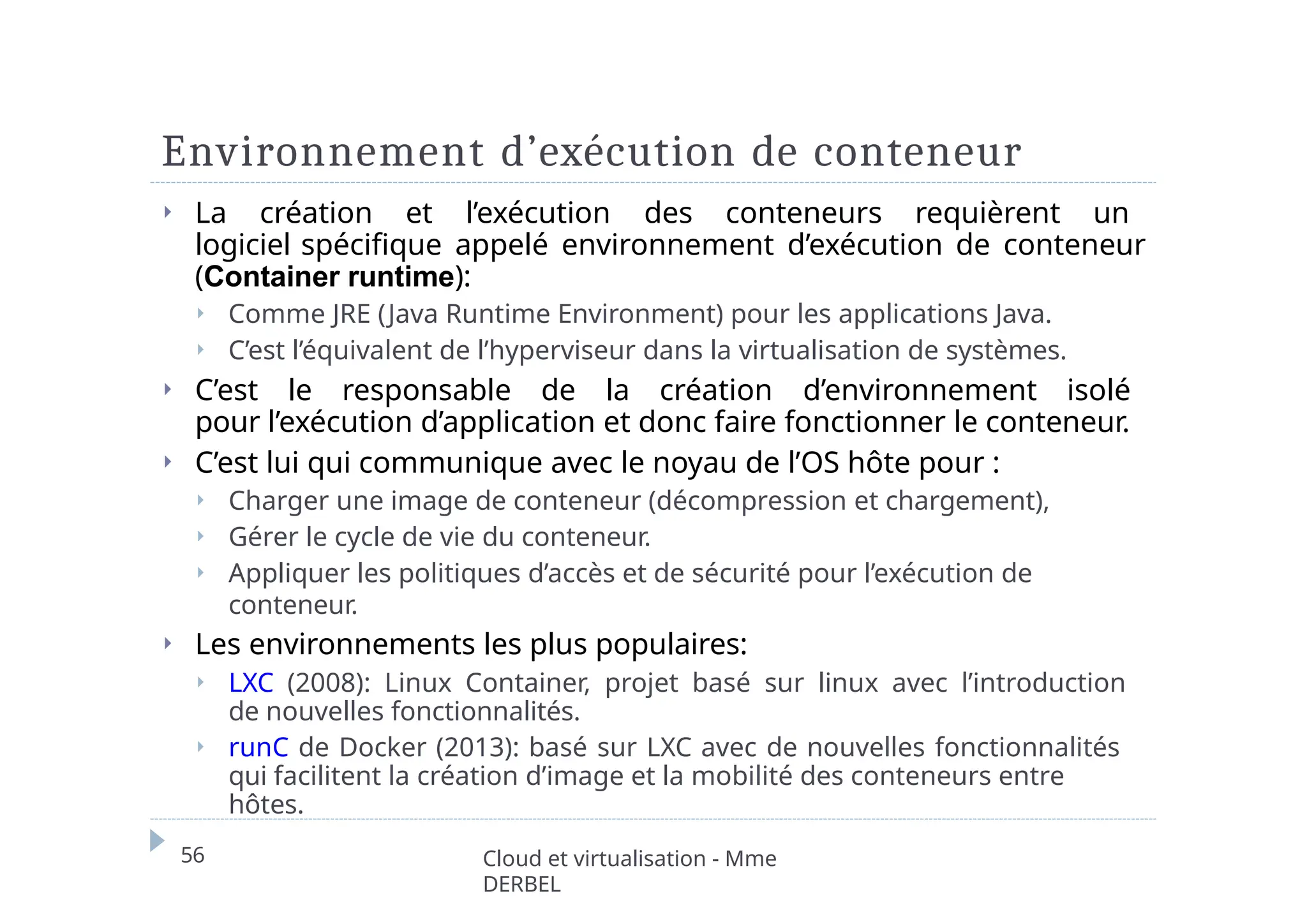 Environnement d’exécution de conteneur
56 Cloud et virtualisation - Mme
DERBEL
⏵ La création et l’exécution des conteneurs requièrent un
logiciel spécifique appelé environnement d’exécution de conteneur
(Container runtime):
⏵ Comme JRE (Java Runtime Environment) pour les applications Java.
⏵ C’est l’équivalent de l’hyperviseur dans la virtualisation de systèmes.
⏵ C’est le responsable de la création d’environnement isolé
pour l’exécution d’application et donc faire fonctionner le conteneur.
⏵ C’est lui qui communique avec le noyau de l’OS hôte pour :
⏵ Charger une image de conteneur (décompression et chargement),
⏵ Gérer le cycle de vie du conteneur.
⏵ Appliquer les politiques d’accès et de sécurité pour l’exécution de
conteneur.
⏵ Les environnements les plus populaires:
⏵ LXC (2008): Linux Container, projet basé sur linux avec l’introduction
de nouvelles fonctionnalités.
⏵ runC de Docker (2013): basé sur LXC avec de nouvelles fonctionnalités
qui facilitent la création d’image et la mobilité des conteneurs entre
hôtes.
 