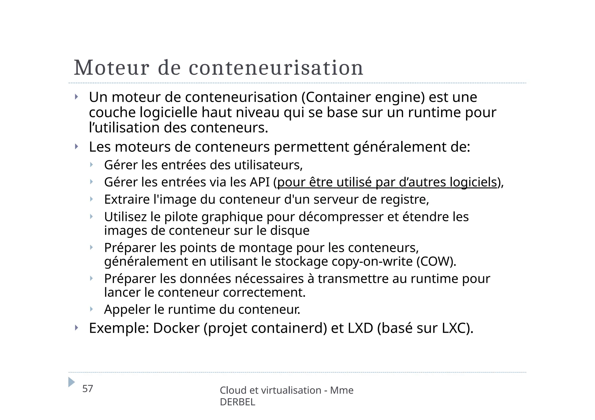 Moteur de conteneurisation
57 Cloud et virtualisation - Mme
DERBEL
⏵ Un moteur de conteneurisation (Container engine) est une
couche logicielle haut niveau qui se base sur un runtime pour
l’utilisation des conteneurs.
⏵ Les moteurs de conteneurs permettent généralement de:
⏵ Gérer les entrées des utilisateurs,
⏵ Gérer les entrées via les API (pour être utilisé par d’autres logiciels),
⏵ Extraire l'image du conteneur d'un serveur de registre,
⏵ Utilisez le pilote graphique pour décompresser et étendre les
images de conteneur sur le disque
⏵ Préparer les points de montage pour les conteneurs,
généralement en utilisant le stockage copy-on-write (COW).
⏵ Préparer les données nécessaires à transmettre au runtime pour
lancer le conteneur correctement.
⏵ Appeler le runtime du conteneur.
⏵ Exemple: Docker (projet containerd) et LXD (basé sur LXC).
 
