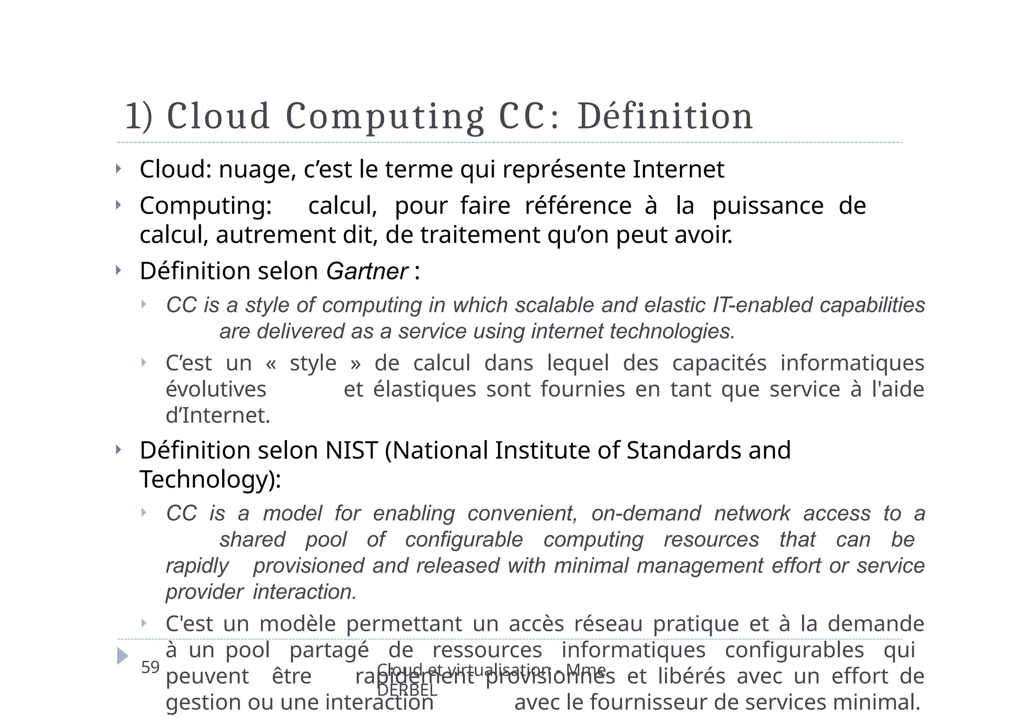 1) Cloud Computing CC: Définition
59 Cloud et virtualisation - Mme
DERBEL
⏵ Cloud: nuage, c’est le terme qui représente Internet
⏵ Computing: calcul, pour faire référence à la puissance de
calcul, autrement dit, de traitement qu’on peut avoir.
⏵ Définition selon Gartner :
⏵ CC is a style of computing in which scalable and elastic IT-enabled capabilities
are delivered as a service using internet technologies.
⏵ C’est un « style » de calcul dans lequel des capacités informatiques
évolutives et élastiques sont fournies en tant que service à l'aide
d’Internet.
⏵ Définition selon NIST (National Institute of Standards and
Technology):
⏵ CC is a model for enabling convenient, on-demand network access to a
shared pool of configurable computing resources that can be
rapidly provisioned and released with minimal management effort or service
provider interaction.
⏵ C'est un modèle permettant un accès réseau pratique et à la demande
à un pool partagé de ressources informatiques configurables qui
peuvent être rapidement provisionnés et libérés avec un effort de
gestion ou une interaction avec le fournisseur de services minimal.
 