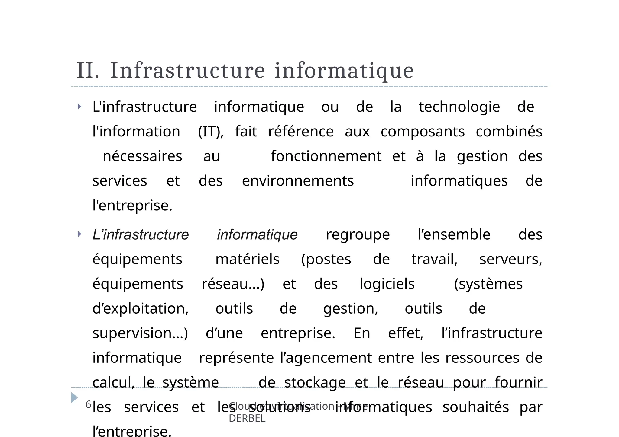 II. Infrastructure informatique
6 Cloud et virtualisation - Mme
DERBEL
⏵ L'infrastructure informatique ou de la technologie de
l'information (IT), fait référence aux composants combinés
nécessaires au fonctionnement et à la gestion des
services et des environnements informatiques de
l'entreprise.
⏵ L’infrastructure informatique regroupe l’ensemble des
équipements matériels (postes de travail, serveurs,
équipements réseau…) et des logiciels (systèmes
d’exploitation, outils de gestion, outils de
supervision…) d’une entreprise. En effet, l’infrastructure
informatique représente l’agencement entre les ressources de
calcul, le système de stockage et le réseau pour fournir
les services et les solutions informatiques souhaités par
l’entreprise.
 