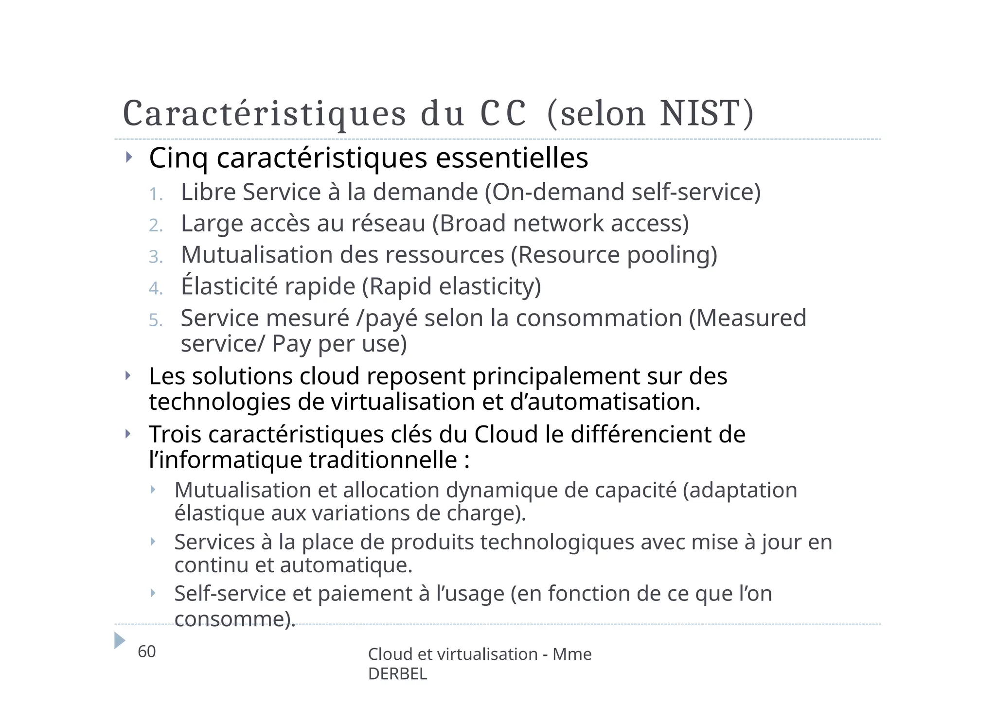 Caractéristiques du C C (selon NIST)
60 Cloud et virtualisation - Mme
DERBEL
⏵ Cinq caractéristiques essentielles
1. Libre Service à la demande (On-demand self-service)
2. Large accès au réseau (Broad network access)
3. Mutualisation des ressources (Resource pooling)
4. Élasticité rapide (Rapid elasticity)
5. Service mesuré /payé selon la consommation (Measured
service/ Pay per use)
⏵ Les solutions cloud reposent principalement sur des
technologies de virtualisation et d’automatisation.
⏵ Trois caractéristiques clés du Cloud le différencient de
l’informatique traditionnelle :
⏵ Mutualisation et allocation dynamique de capacité (adaptation
élastique aux variations de charge).
⏵ Services à la place de produits technologiques avec mise à jour en
continu et automatique.
⏵ Self-service et paiement à l’usage (en fonction de ce que l’on
consomme).
 