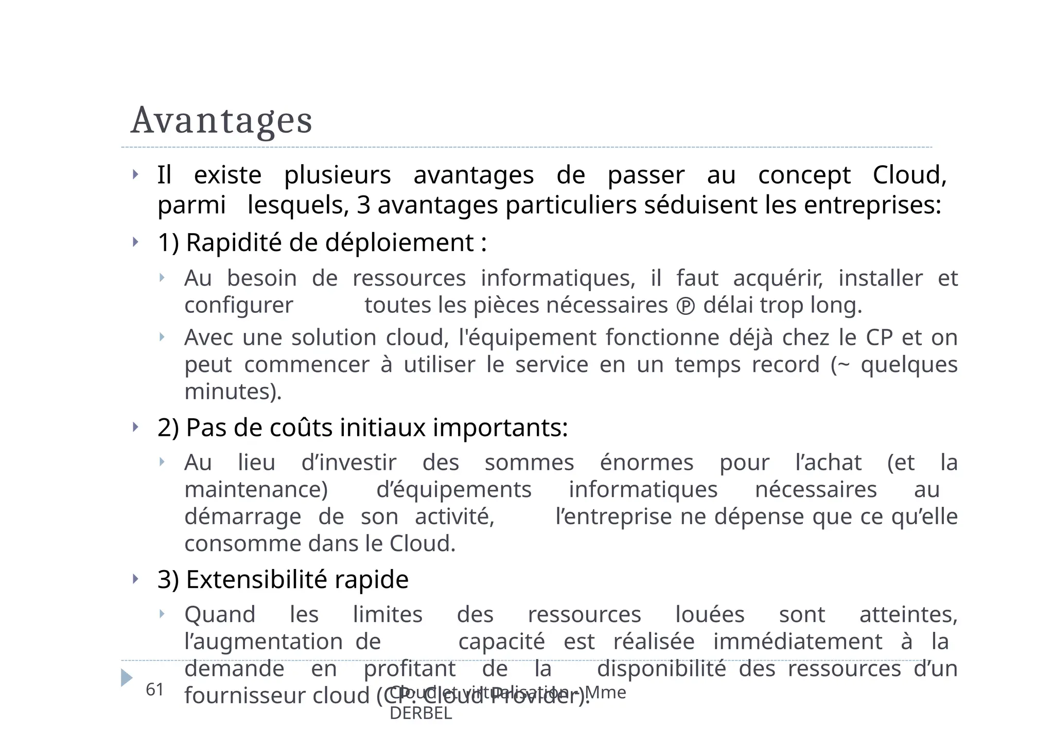 Avantages
61 Cloud et virtualisation - Mme
DERBEL
⏵ Il existe plusieurs avantages de passer au concept Cloud,
parmi lesquels, 3 avantages particuliers séduisent les entreprises:
⏵ 1) Rapidité de déploiement :
⏵ Au besoin de ressources informatiques, il faut acquérir, installer et
configurer toutes les pièces nécessaires  délai trop long.
⏵ Avec une solution cloud, l'équipement fonctionne déjà chez le CP et on
peut commencer à utiliser le service en un temps record (~ quelques
minutes).
⏵ 2) Pas de coûts initiaux importants:
⏵ Au lieu d’investir des sommes énormes pour l’achat (et la
maintenance) d’équipements informatiques nécessaires au
démarrage de son activité, l’entreprise ne dépense que ce qu’elle
consomme dans le Cloud.
⏵ 3) Extensibilité rapide
⏵ Quand les limites des ressources louées sont atteintes,
l’augmentation de capacité est réalisée immédiatement à la
demande en profitant de la disponibilité des ressources d’un
fournisseur cloud (CP: Cloud Provider).
 