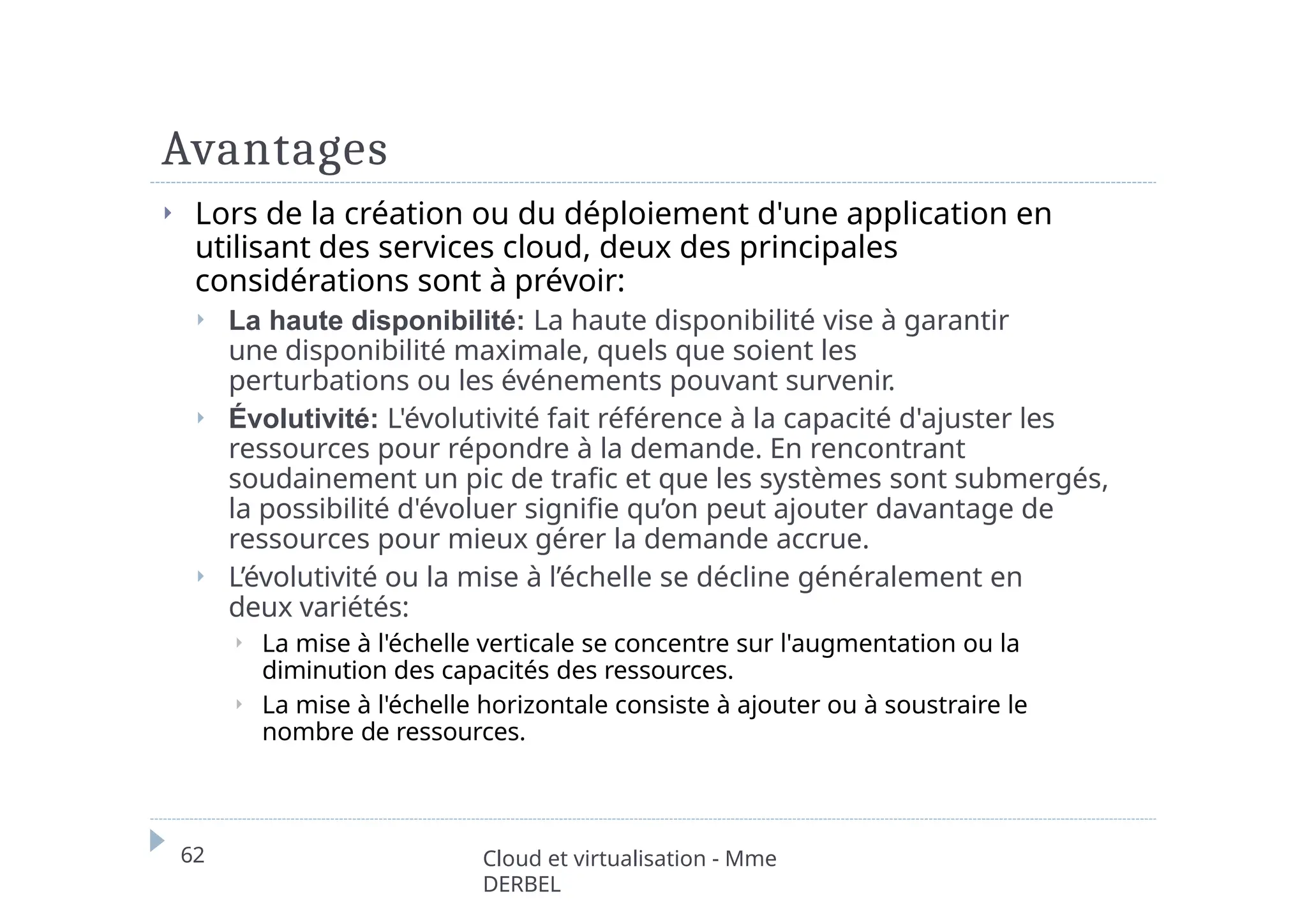 Avantages
62 Cloud et virtualisation - Mme
DERBEL
⏵ Lors de la création ou du déploiement d'une application en
utilisant des services cloud, deux des principales
considérations sont à prévoir:
⏵ La haute disponibilité: La haute disponibilité vise à garantir
une disponibilité maximale, quels que soient les
perturbations ou les événements pouvant survenir.
⏵ Évolutivité: L'évolutivité fait référence à la capacité d'ajuster les
ressources pour répondre à la demande. En rencontrant
soudainement un pic de trafic et que les systèmes sont submergés,
la possibilité d'évoluer signifie qu’on peut ajouter davantage de
ressources pour mieux gérer la demande accrue.
⏵ L’évolutivité ou la mise à l’échelle se décline généralement en
deux variétés:
⏵ La mise à l'échelle verticale se concentre sur l'augmentation ou la
diminution des capacités des ressources.
⏵ La mise à l'échelle horizontale consiste à ajouter ou à soustraire le
nombre de ressources.
 