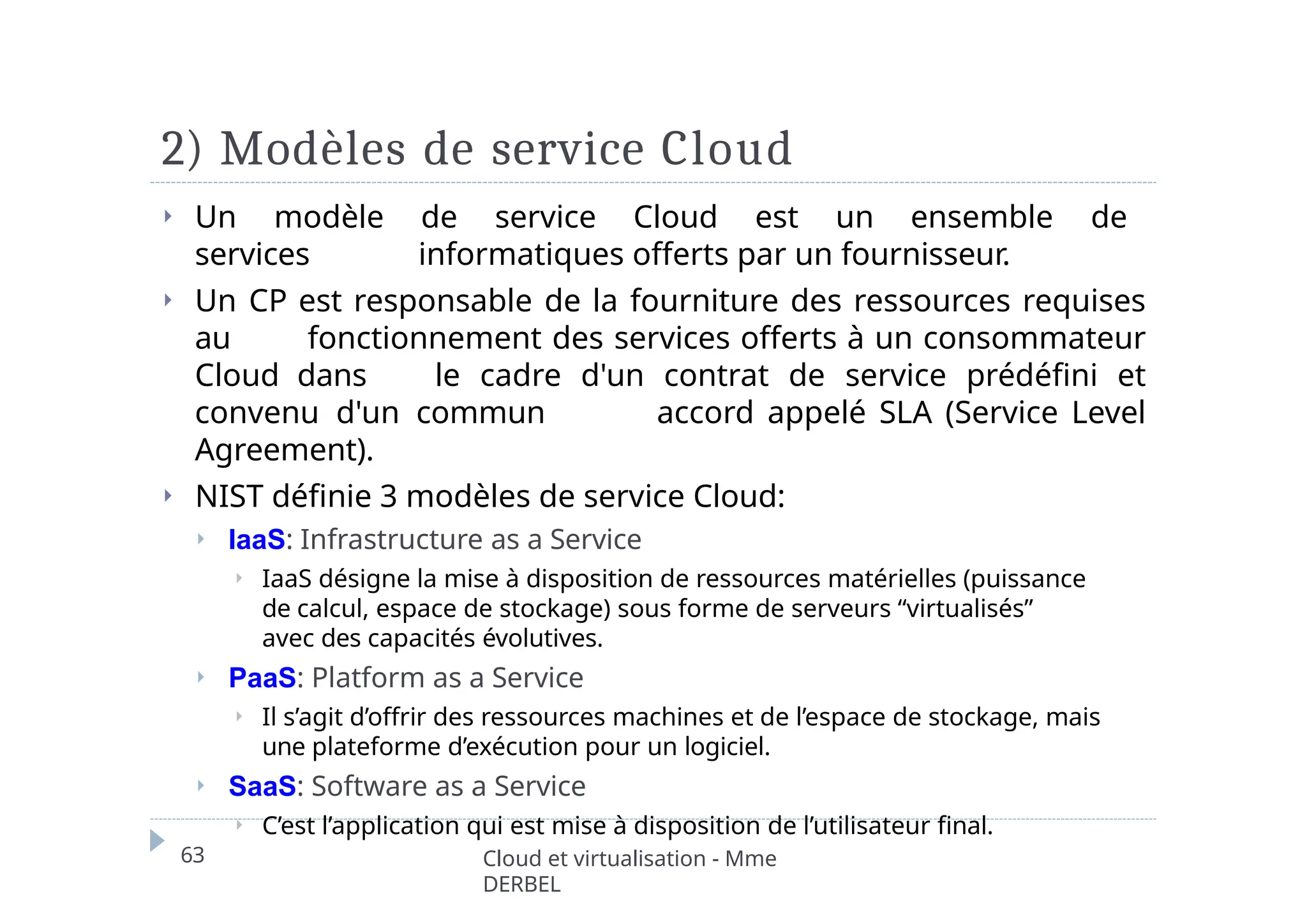 2) Modèles de service Cloud
63 Cloud et virtualisation - Mme
DERBEL
⏵ Un modèle de service Cloud est un ensemble de
services informatiques offerts par un fournisseur.
⏵ Un CP est responsable de la fourniture des ressources requises
au fonctionnement des services offerts à un consommateur
Cloud dans le cadre d'un contrat de service prédéfini et
convenu d'un commun accord appelé SLA (Service Level
Agreement).
⏵ NIST définie 3 modèles de service Cloud:
⏵ IaaS: Infrastructure as a Service
⏵ IaaS désigne la mise à disposition de ressources matérielles (puissance
de calcul, espace de stockage) sous forme de serveurs “virtualisés”
avec des capacités évolutives.
⏵ PaaS: Platform as a Service
⏵ Il s’agit d’offrir des ressources machines et de l’espace de stockage, mais
une plateforme d’exécution pour un logiciel.
⏵ SaaS: Software as a Service
⏵ C’est l’application qui est mise à disposition de l’utilisateur final.
 