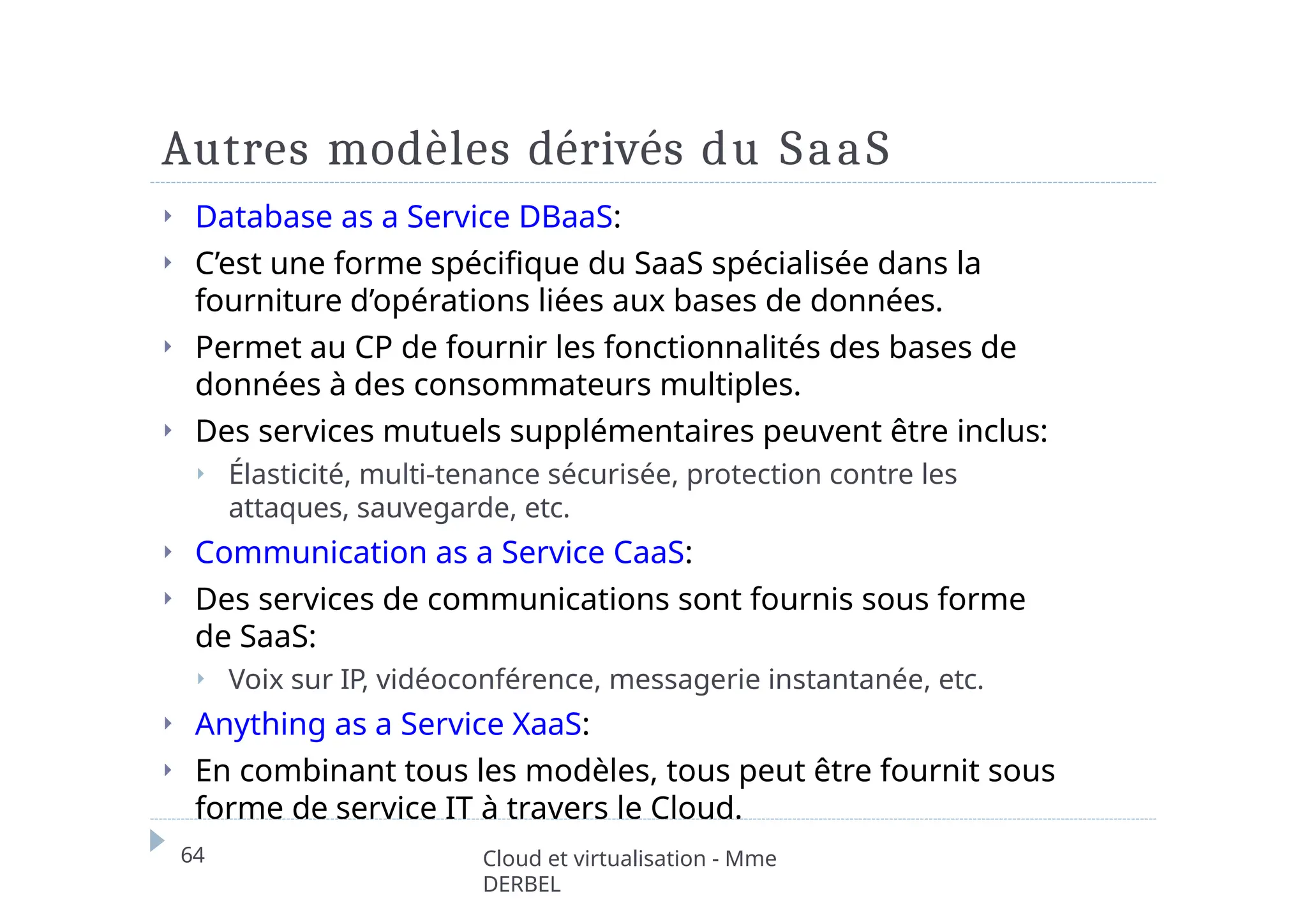 Autres modèles dérivés du SaaS
64 Cloud et virtualisation - Mme
DERBEL
⏵ Database as a Service DBaaS:
⏵ C’est une forme spécifique du SaaS spécialisée dans la
fourniture d’opérations liées aux bases de données.
⏵ Permet au CP de fournir les fonctionnalités des bases de
données à des consommateurs multiples.
⏵ Des services mutuels supplémentaires peuvent être inclus:
⏵ Élasticité, multi-tenance sécurisée, protection contre les
attaques, sauvegarde, etc.
⏵ Communication as a Service CaaS:
⏵ Des services de communications sont fournis sous forme
de SaaS:
⏵ Voix sur IP, vidéoconférence, messagerie instantanée, etc.
⏵ Anything as a Service XaaS:
⏵ En combinant tous les modèles, tous peut être fournit sous
forme de service IT à travers le Cloud.
 