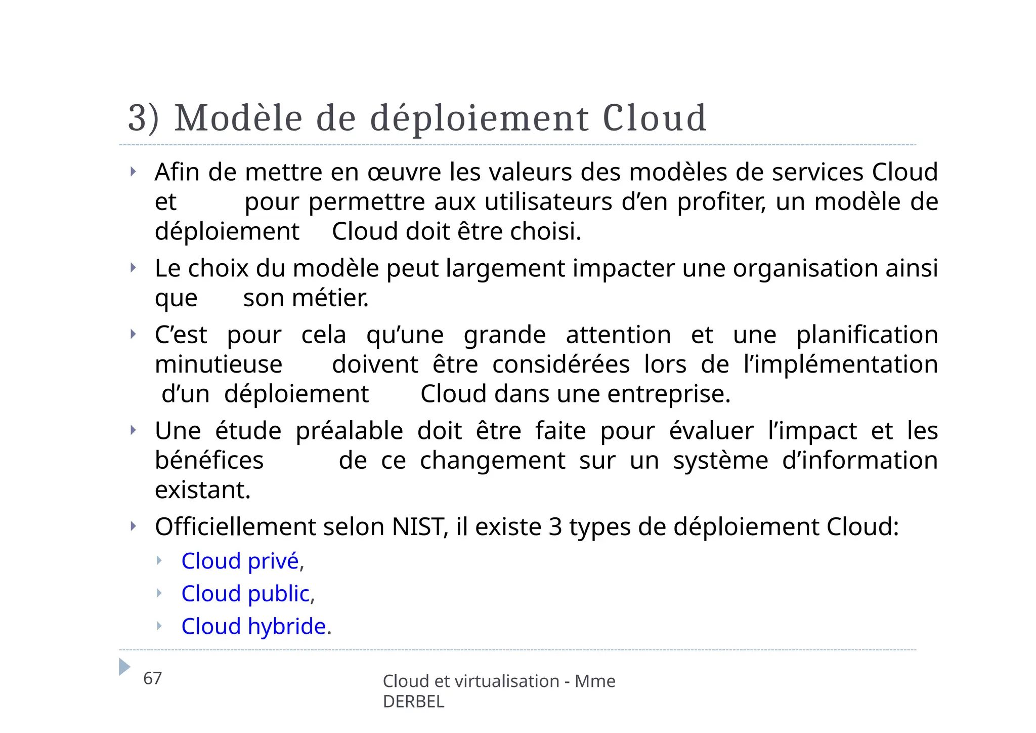 3) Modèle de déploiement Cloud
67 Cloud et virtualisation - Mme
DERBEL
⏵ Afin de mettre en œuvre les valeurs des modèles de services Cloud
et pour permettre aux utilisateurs d’en profiter, un modèle de
déploiement Cloud doit être choisi.
⏵ Le choix du modèle peut largement impacter une organisation ainsi
que son métier.
⏵ C’est pour cela qu’une grande attention et une planification
minutieuse doivent être considérées lors de l’implémentation
d’un déploiement Cloud dans une entreprise.
⏵ Une étude préalable doit être faite pour évaluer l’impact et les
bénéfices de ce changement sur un système d’information
existant.
⏵ Officiellement selon NIST, il existe 3 types de déploiement Cloud:
⏵ Cloud privé,
⏵ Cloud public,
⏵ Cloud hybride.
 