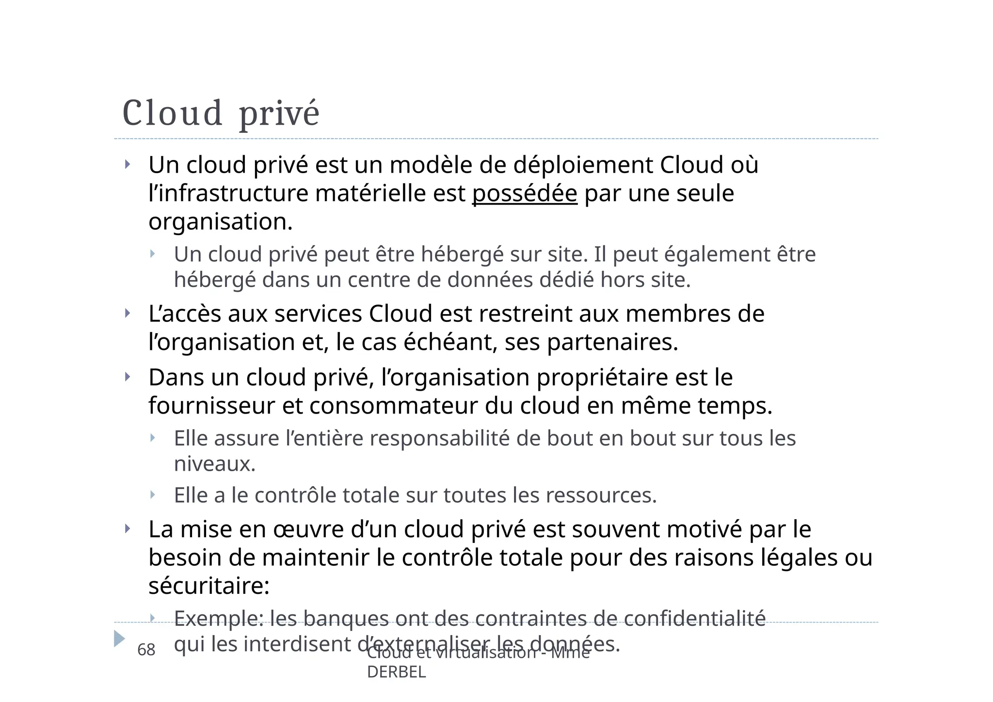 Cloud privé
68 Cloud et virtualisation - Mme
DERBEL
⏵ Un cloud privé est un modèle de déploiement Cloud où
l’infrastructure matérielle est possédée par une seule
organisation.
⏵ Un cloud privé peut être hébergé sur site. Il peut également être
hébergé dans un centre de données dédié hors site.
⏵ L’accès aux services Cloud est restreint aux membres de
l’organisation et, le cas échéant, ses partenaires.
⏵ Dans un cloud privé, l’organisation propriétaire est le
fournisseur et consommateur du cloud en même temps.
⏵ Elle assure l’entière responsabilité de bout en bout sur tous les
niveaux.
⏵ Elle a le contrôle totale sur toutes les ressources.
⏵ La mise en œuvre d’un cloud privé est souvent motivé par le
besoin de maintenir le contrôle totale pour des raisons légales ou
sécuritaire:
⏵ Exemple: les banques ont des contraintes de confidentialité
qui les interdisent d’externaliser les données.
 