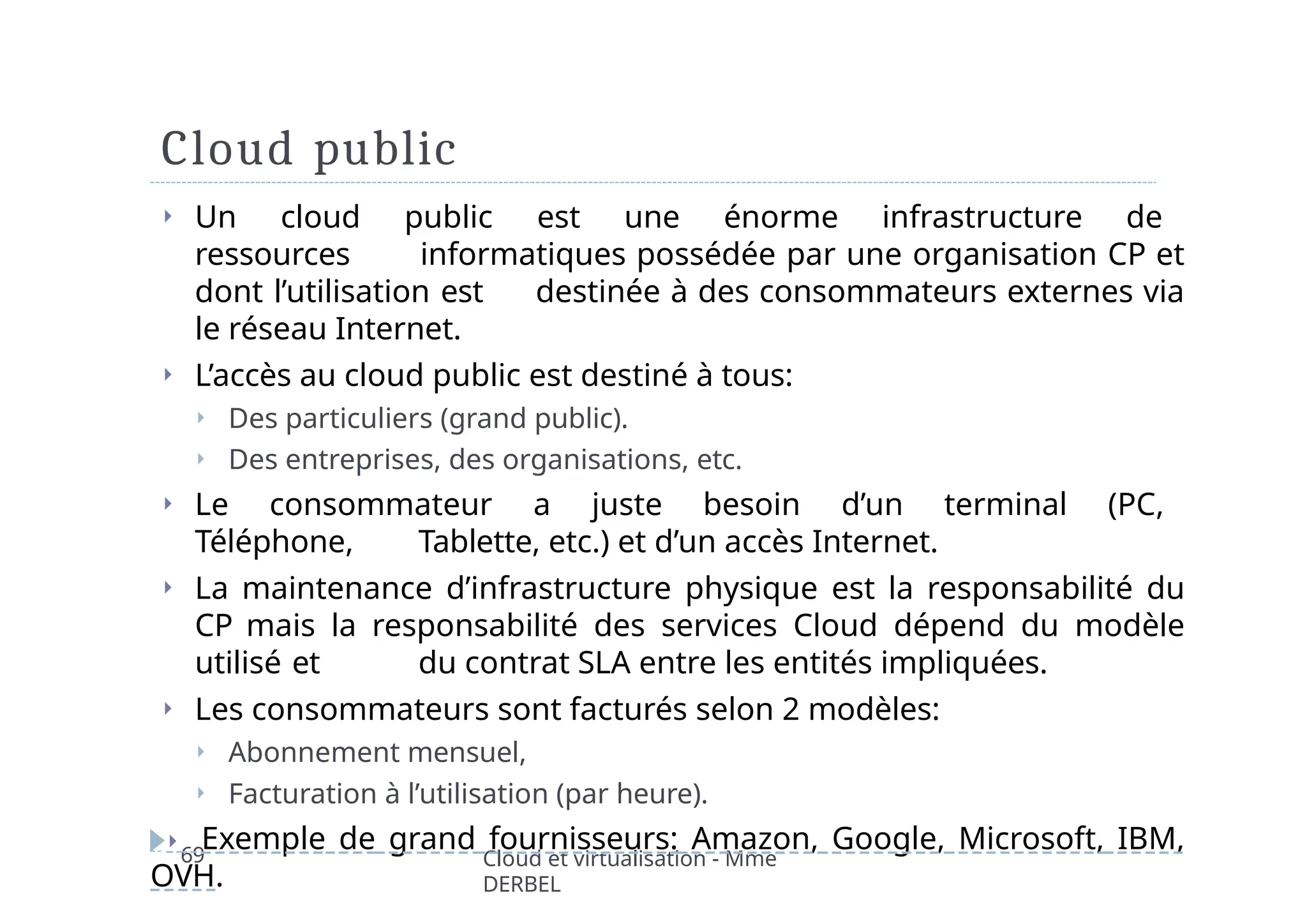Cloud public
69 Cloud et virtualisation - Mme
DERBEL
⏵ Un cloud public est une énorme infrastructure de
ressources informatiques possédée par une organisation CP et
dont l’utilisation est destinée à des consommateurs externes via
le réseau Internet.
⏵ L’accès au cloud public est destiné à tous:
⏵ Des particuliers (grand public).
⏵ Des entreprises, des organisations, etc.
⏵ Le consommateur a juste besoin d’un terminal (PC,
Téléphone, Tablette, etc.) et d’un accès Internet.
⏵ La maintenance d’infrastructure physique est la responsabilité du
CP mais la responsabilité des services Cloud dépend du modèle
utilisé et du contrat SLA entre les entités impliquées.
⏵ Les consommateurs sont facturés selon 2 modèles:
⏵ Abonnement mensuel,
⏵ Facturation à l’utilisation (par heure).
⏵ Exemple de grand fournisseurs: Amazon, Google, Microsoft, IBM,
OVH.
 