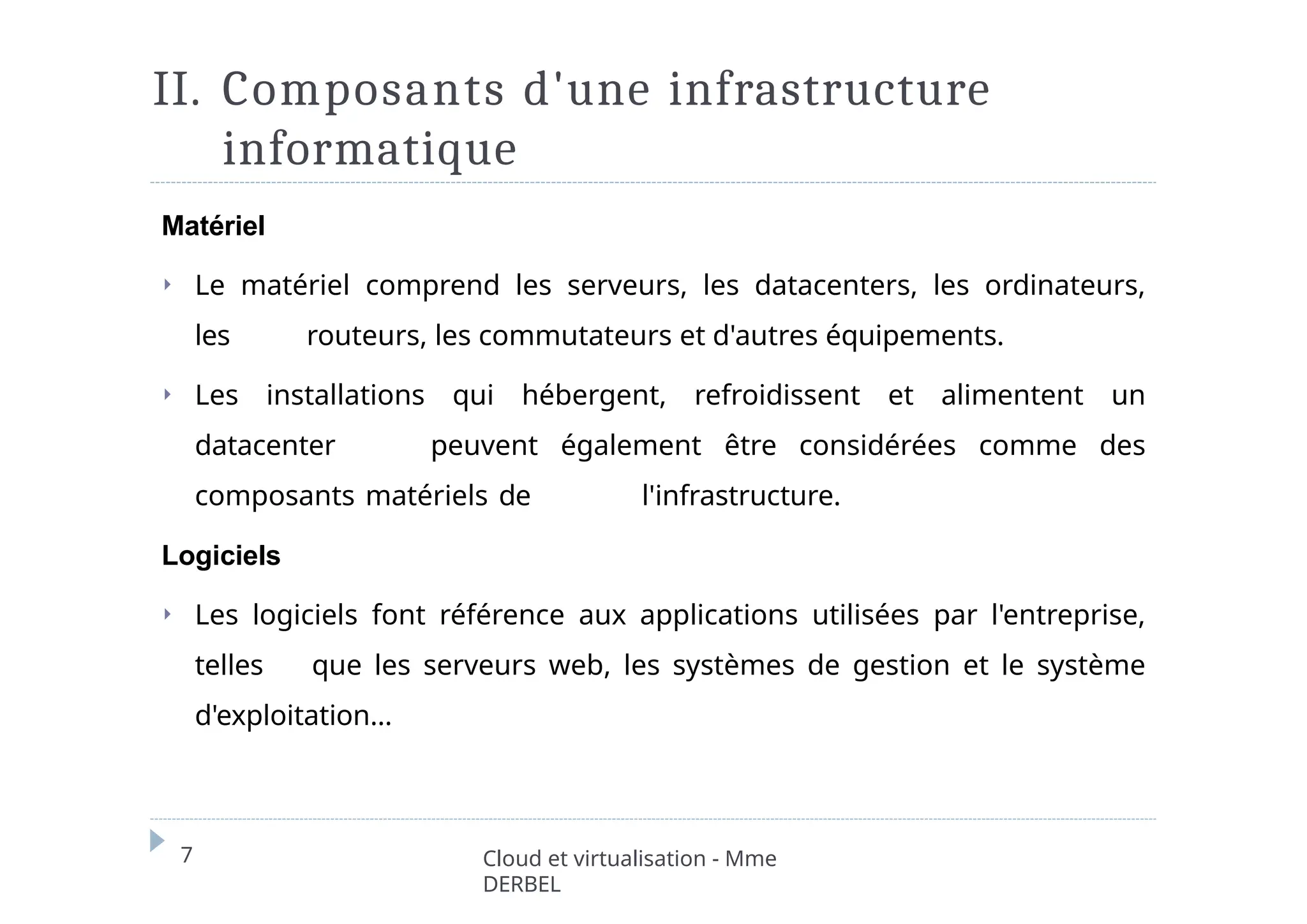 II. Composants d'une infrastructure
informatique
7 Cloud et virtualisation - Mme
DERBEL
Matériel
⏵ Le matériel comprend les serveurs, les datacenters, les ordinateurs,
les routeurs, les commutateurs et d'autres équipements.
⏵ Les installations qui hébergent, refroidissent et alimentent un
datacenter peuvent également être considérées comme des
composants matériels de l'infrastructure.
Logiciels
⏵ Les logiciels font référence aux applications utilisées par l'entreprise,
telles que les serveurs web, les systèmes de gestion et le système
d'exploitation…
 