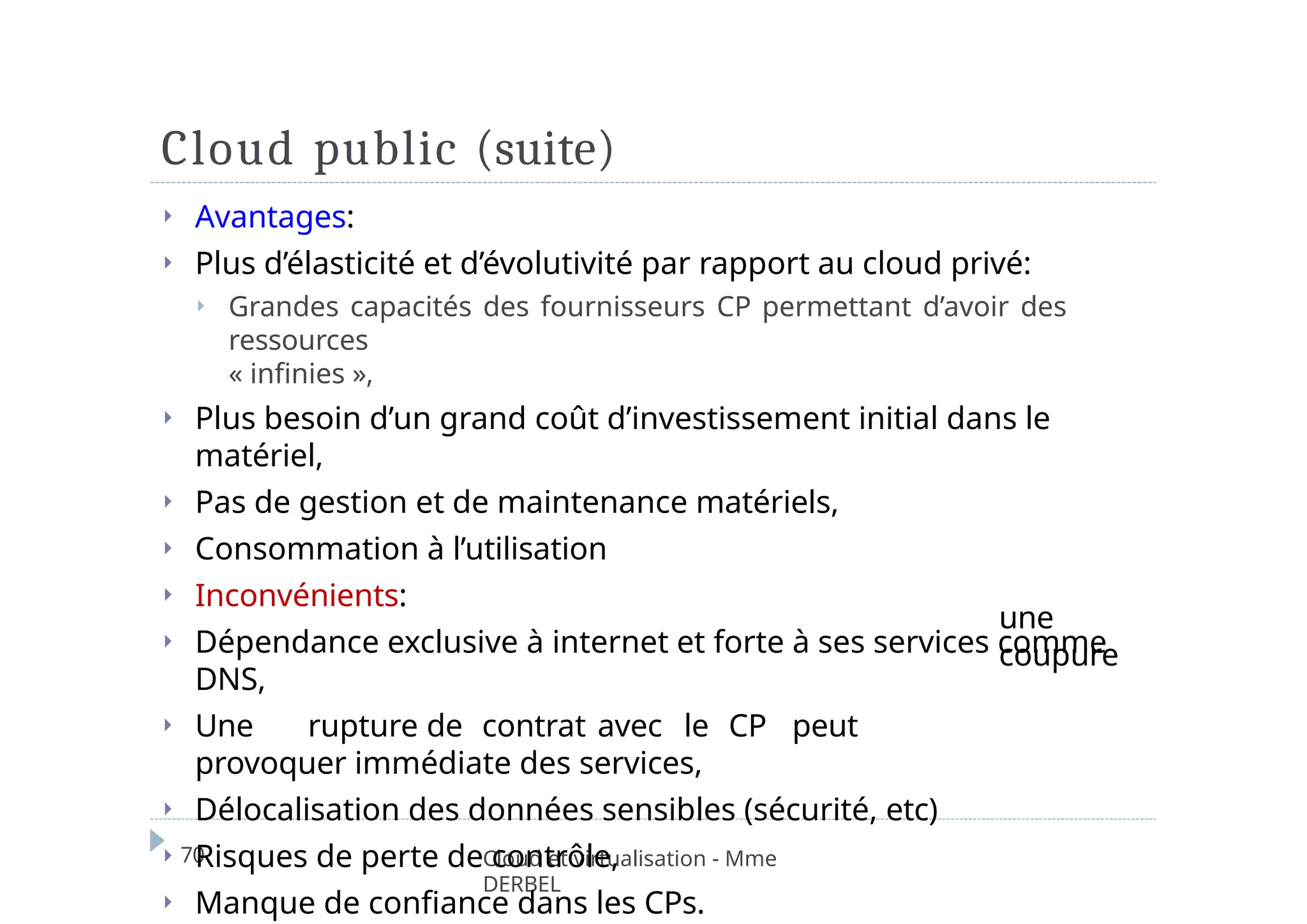 Cloud public (suite)
70 Cloud et virtualisation - Mme
DERBEL
une
coupure
⏵ Avantages:
⏵ Plus d’élasticité et d’évolutivité par rapport au cloud privé:
⏵ Grandes capacités des fournisseurs CP permettant d’avoir des
ressources
« infinies »,
⏵ Plus besoin d’un grand coût d’investissement initial dans le
matériel,
⏵ Pas de gestion et de maintenance matériels,
⏵ Consommation à l’utilisation
⏵ Inconvénients:
⏵ Dépendance exclusive à internet et forte à ses services comme
DNS,
⏵ Une rupture de contrat avec le CP peut
provoquer immédiate des services,
⏵ Délocalisation des données sensibles (sécurité, etc)
⏵ Risques de perte de contrôle,
⏵ Manque de confiance dans les CPs.
 