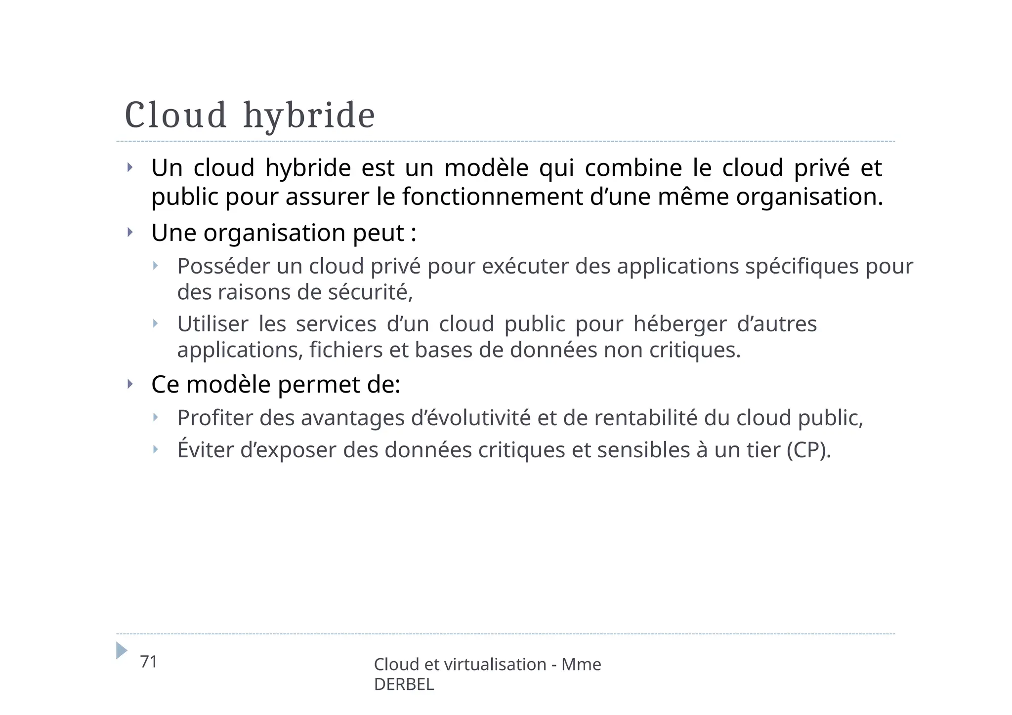 Cloud hybride
71 Cloud et virtualisation - Mme
DERBEL
⏵ Un cloud hybride est un modèle qui combine le cloud privé et
public pour assurer le fonctionnement d’une même organisation.
⏵ Une organisation peut :
⏵ Posséder un cloud privé pour exécuter des applications spécifiques pour
des raisons de sécurité,
⏵ Utiliser les services d’un cloud public pour héberger d’autres
applications, fichiers et bases de données non critiques.
⏵ Ce modèle permet de:
⏵ Profiter des avantages d’évolutivité et de rentabilité du cloud public,
⏵ Éviter d’exposer des données critiques et sensibles à un tier (CP).
 