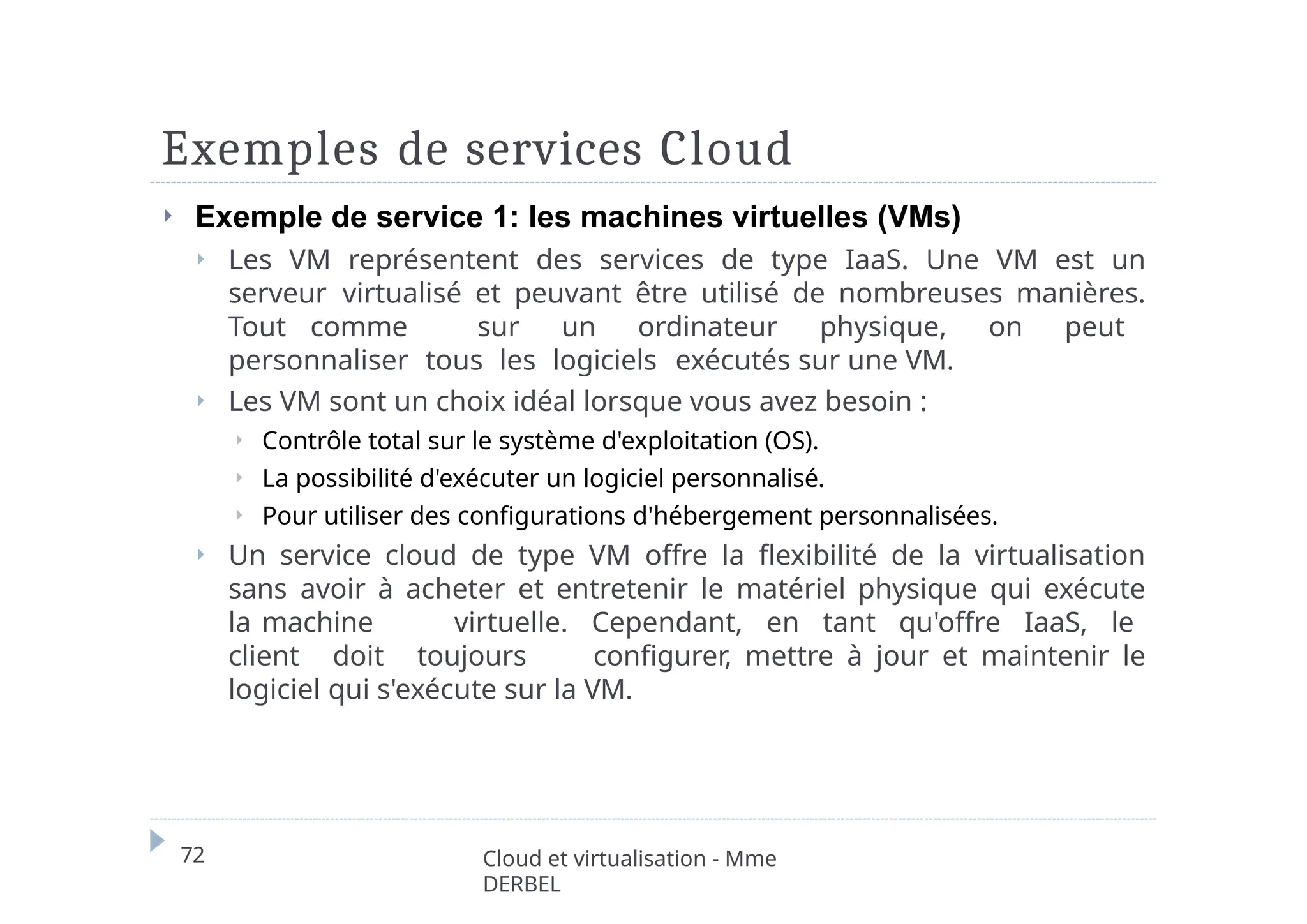 Exemples de services Cloud
72 Cloud et virtualisation - Mme
DERBEL
⏵ Exemple de service 1: les machines virtuelles (VMs)
⏵ Les VM représentent des services de type IaaS. Une VM est un
serveur virtualisé et peuvant être utilisé de nombreuses manières.
Tout comme sur un ordinateur physique, on peut
personnaliser tous les logiciels exécutés sur une VM.
⏵ Les VM sont un choix idéal lorsque vous avez besoin :
⏵ Contrôle total sur le système d'exploitation (OS).
⏵ La possibilité d'exécuter un logiciel personnalisé.
⏵ Pour utiliser des configurations d'hébergement personnalisées.
⏵ Un service cloud de type VM offre la flexibilité de la virtualisation
sans avoir à acheter et entretenir le matériel physique qui exécute
la machine virtuelle. Cependant, en tant qu'offre IaaS, le
client doit toujours configurer, mettre à jour et maintenir le
logiciel qui s'exécute sur la VM.
 