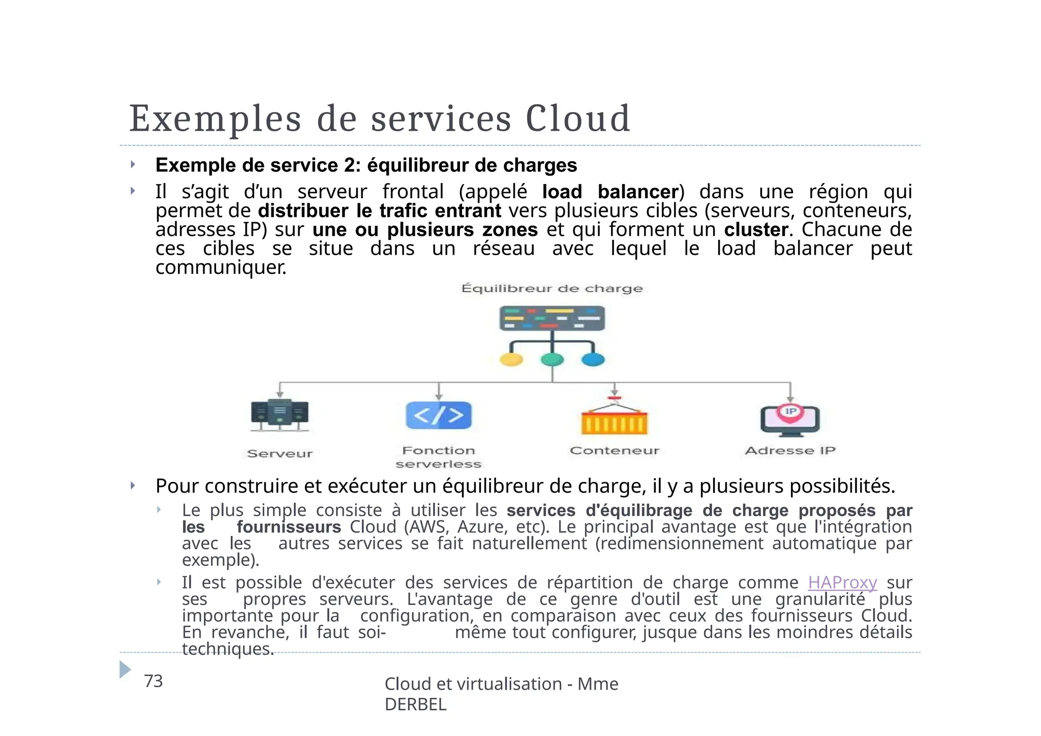 Exemples de services Cloud
⏵ Exemple de service 2: équilibreur de charges
⏵ Il s’agit d’un serveur frontal (appelé load balancer) dans une région qui
permet de distribuer le trafic entrant vers plusieurs cibles (serveurs, conteneurs,
adresses IP) sur une ou plusieurs zones et qui forment un cluster. Chacune de
ces cibles se situe dans un réseau avec lequel le load balancer peut
communiquer.
⏵ Pour construire et exécuter un équilibreur de charge, il y a plusieurs possibilités.
⏵ Le plus simple consiste à utiliser les services d'équilibrage de charge proposés par
les fournisseurs Cloud (AWS, Azure, etc). Le principal avantage est que l'intégration
avec les autres services se fait naturellement (redimensionnement automatique par
exemple).
⏵ Il est possible d'exécuter des services de répartition de charge comme HAProxy sur
ses propres serveurs. L'avantage de ce genre d'outil est une granularité plus
importante pour la configuration, en comparaison avec ceux des fournisseurs Cloud.
En revanche, il faut soi- même tout configurer, jusque dans les moindres détails
techniques.
73 Cloud et virtualisation - Mme
DERBEL
 