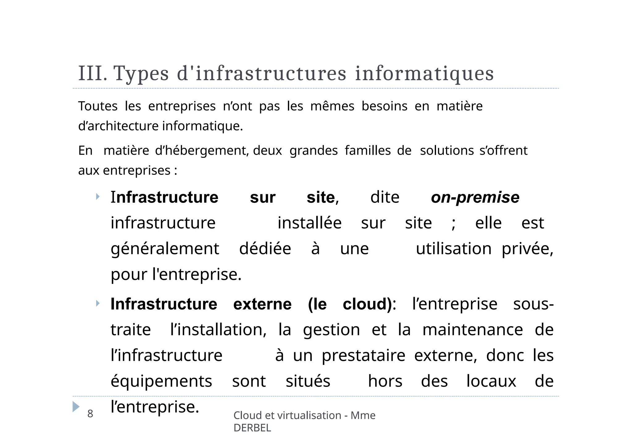 III. Types d'infrastructures informatiques
8 Cloud et virtualisation - Mme
DERBEL
Toutes les entreprises n’ont pas les mêmes besoins en matière
d’architecture informatique.
En matière d’hébergement, deux grandes familles de solutions s’offrent
aux entreprises :
⏵ Infrastructure sur site, dite on-premise
infrastructure installée sur site ; elle est
généralement dédiée à une utilisation privée,
pour l'entreprise.
⏵ Infrastructure externe (le cloud): l’entreprise sous-
traite l’installation, la gestion et la maintenance de
l’infrastructure à un prestataire externe, donc les
équipements sont situés hors des locaux de
l’entreprise.
 