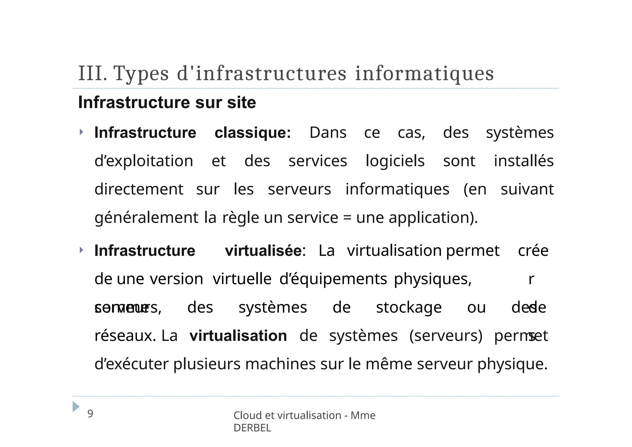 III. Types d'infrastructures informatiques
9 Cloud et virtualisation - Mme
DERBEL
Infrastructure sur site
⏵ Infrastructure classique: Dans ce cas, des systèmes
d’exploitation et des services logiciels sont installés
directement sur les serveurs informatiques (en suivant
généralement la règle un service = une application).
⏵ Infrastructure virtualisée: La virtualisation permet
de une version virtuelle d’équipements physiques,
comme
crée
r
de
s
serveurs, des systèmes de stockage ou des
réseaux. La virtualisation de systèmes (serveurs) permet
d’exécuter plusieurs machines sur le même serveur physique.
 
