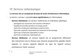 IV. Serveur informatique
15 Cloud et virtualisation - Mme
DERBEL
⏵ Le serveur est un composant de base de toute infrastructure informatique.
⏵ Le terme « serveur » possède deux significations en informatique:
⏵ Serveur (Hardware): Un serveur matériel est un ordinateur spécifique
⏵ partageant ses ressources avec d'autres ordinateurs
⏵ Capable de travailler pendant une langue durée
⏵ Ayant des composants spécifiques et performants
⏵ Ayant des capacités importantes de traitement et de stockage
⏵ Ayant des composants réparables à chaud
⏵ Ayant des composants redondants,etc.
⏵ Serveur (Software): un serveur logiciel est un programme effectuant
des interactions (via le réseau) avec d’autres programmes appelés clients
logiciels. Le service apporté dépend du type du logiciel serveur
(architecture Client- serveur).
 