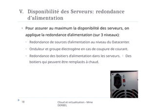 V. Disponibilité des Serveurs: redondance
d’alimentation
⏵ Pour assurer au maximum la disponibilité des serveurs, on
applique la redondance d’alimentation (sur 3 niveaux):
⏵ Redondance de sources d’alimentation au niveau du Datacenter.
⏵ Onduleur et groupe électrogène en cas de coupure de courant.
⏵ Redondance des boitiers d’alimentation dans les serveurs.  Des
boitiers qui peuvent être remplacés à chaud.
18 Cloud et virtualisation - Mme
DERBEL
 