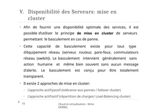 V. Disponibilité des Serveurs: mise en
cluster
19 Cloud et virtualisation - Mme
DERBEL
⏵ Afin de fournir une disponibilité optimale des services, il est
possible d’utiliser le principe de mise en cluster de serveurs
permettant le basculement en cas de panne.
⏵ Cette capacité de basculement existe pour tout type
d'équipement réseau (serveur, routeur, pare-feux, commutateurs
réseau (switch)). Le basculement intervient généralement sans
action humaine et même bien souvent sans aucun message
d'alerte. Le basculement est conçu pour être totalement
transparent.
⏵ Il existe 2 approches de mise en cluster:
⏵ L’approche actif/passif (tolérance aux pannes / failover cluster)
⏵ L’approche actif/actif (répartition de charges/ Load-Balancing cluster)
 